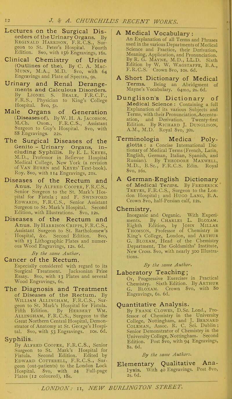 Lectures on the Surgical Dis- orders of the Urinary Organs. By Reginald Harrison, F.R.C.S., Sur- geon to St. Peter's Hospital. Fourth Edition. 8vo, with 156 Engravings, i6s. Clinical Chemistry of Urine (Outlines of the). By C. A. Mac- MuNN, M.A., M.D. 8vo, with 64 Engravings and Plate of Spectra, 9s. Urinary and Renal Derange- ments and Calculous Disorders. By Lionel S. Beale, F.R.C.P., F.R.S., Physician to King's College Hospital. 8vo, 5s. Male Organs of Generation (Diseases of). By W. H. A. Jacobson, M.Ch. Oxon., F.R.C.S., Assistant Surgeon to Guy's Hospital. 8vo, with 88 Engravings. 22s. The Surgical Diseases of the Genito - Urinary Organs, in- cluding Syphilis. By E. L. Keyes, M.D., Professor in Bellevue Hospital Medical College, New York (a revision of Van Buren and Keyes'Text-book). Roy. 8vo, with 114 Engravings, 21s. Diseases of the Rectum and Anus. By Alfred Cooper, F.R.C.S., Senior Surgeon to the St. Mark's Hos- pital for Fistula ; and F. Swinford Edwards, F.R.C.S., Senior Assistant Surgeon to St. Mark's Hospital. Second Edition, with Illustrations. 8vo, 12s. Diseases of the Rectum and Anus. By Harrison Cripps, F.R.C.S., Assistant Surgeon to St. Bartholomew's Hospital, &c. Second Edition. 8vo, with 13 Lithographic Plates and numer- ous Wood Engravings, 12s. 6d. By the same Aiitlior, Cancer of the Rectum. Especially considered with regard to its Surgical Treatment. Jacksonian Prize Essay. 8vo, with 13 Plates and several Wood Engravings, 6s. The Diagnosis and Treatment of Diseases of the Rectum. By William Allingham, F. R.C.S., Sur- geon to St. Mark's Hospital for Fistula. Fifth Edition. By Herbert Wm. Allingham, F.R.C.S., Surgeon to the Great Northern Central Hospital, Demon- strator of Anatomy at .St. George's Hospi- tal. 8vo, with 53 Engravings. los. 6d. Syphilis. By Alfred Cooper, F.R.C.S., Senior Surgeon to St. Mark's Hospital for lustula. Second Edition. Edited by Edward Cotterell, F.R.C.S., Sur- geon (out-patients) to the London Lock Hospital. 8vo, with 24 Full-page Plates (12 coloured), 18s. A Medical Vocabulary: An Explanation of all Terms and Phrases used in the various Departments of Medical Science and Practice, their Derivation, Meaning, Application, and Pronunciation. By R. G. Mayne, M.D., LL.D. Sixth Edition by W. W. Wagstaffe, B.A., F. R.C.S. Crown 8vo, los. 6d. A Short Dictionary of Medical Terms. Being an Abridgment of Mayne's Vocabulary. 64mo, 2s. 6d. Dunglison's Dictionary of Medical Science : Containing a full Explanation of its various Subjects and Terms, with their Pronunciation, Accentu- ation, and Derivation. Twenty-first Edition. By Richard J. Dunglison, A.M., M.D. Royal 8vo, 30s. Terminologia Medica Poly- glotta : a Concise International Die tionary of Medical Terms (French, Latin, English, German, Italian, Spanish, and Russian). By Theodore Maxwell, M.D., B.Sc, F.R.C.S. Edin. Royal 8vo, 16s. A German-English Dictionary of Medical Terms. By Frederick Treves, F.R.C.S., Surgeon to the Lon- don Hospital; and Hugo Lang, B.A. Crown 8vo, half-Persian calf, 12s. Chemistry, Inorganic and Organic. With Experi- ments. By Charles L. Bloxam. Eighth Edition, by John Millar Thomson, Professor of Chemistry in King's College, London, and Arthur G. Blo.xam, Head of the Chemistry Department, The Goldsmiths' Institute, New Cross. 8vo, with nearly 300 Illustra- tions. By the same Author. Laboratory Teaching; Or, Progressive Exercises in Practical Chemistry. .Sixth Edition. By Arthur G. Bloxam. Crown 8vo, with So Engravings, 6s. 6d. Quantitative Analysis. By Frank Clowes, D.Sc. Lond., Pro- fessor of Chemistry in the University College, Nottingham, and J. Bernard Coleman, Assoc. R. C. Sci. Dublin; Senior Demonstrator of Chemistr}' in the University College, Nottingham. Second Edition. Post Svo, with 94 Engravings, 8s. 6d. By the same Authors. Elementary Qualitative Ana- lysis. With 40 Engravings. Post Svo, 2s. 6d.