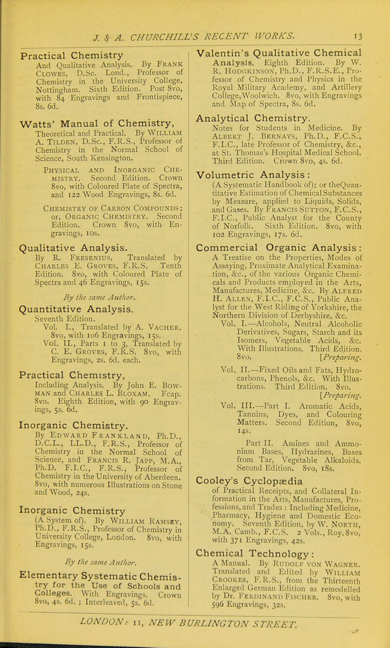 Practical Chemistry And Qualitative Analysis. By Frank Clowes, D.Sc. Lond., Professor of Chemistry in the University College, Nottingham. Sixth Edition. Post 8vo, with 84 Engravings and Frontispiece, 8s. 6d. Watts' Manual of Chemistry, Theoretical and Practical. By William A. TiLDEN, D.Sc, F.R.S., Professor of Chemistry in the Normal School of Science, South Kensington. Physical and Inorganic Che- mistry. Second Edition. Crown 8vo, with Coloured Plate of Spectra, and 122 Wood Engravings, 8s. 6d. Chemistry of Carbon Compounds; or. Organic Chemistry. Second Edition. Crown Svo, with En- gravings, ICS. Qualitative Analysis. By R. Fresenius. Translated by Charles E. Groves, F.R.S. Tenth Edition. Svo, with Coloured Plate of Spectra and 46 Engravings, iSs. By the same Author, Quantitative Analysis. Seventh Edition. Vol. I., Translated by A. Vacher. Svo, with 106 Engravings, 15s. Vol. II., Parts I to 3, Translated by C. E. Groves, F.R.S. Svo, with Engravings, 2s. 6d. each. Practical Chemistry, Including Analysis. By John E. Bow- man and Charles L. Bloxam. Fcap. Svo. Eighth Edition, with 90 Engrav- ings, ss. 6d. Inorganic Chemistry. By Edward Frankland, Ph.D., D.C.L., LL.D., F.R.S., Professor of Chemistry in the Normal School of Science, and Francis R. Japp, M.A., Ph.D. F.I.C., F.R.S., Professor of Chemistry in the University of Aberdeen. Svo, with numerous Illustrations on Stone and Wood, 24s. Inorganic Chemistry (A System of). By William Ramsey, Ph.D., F.R.S., Professor of Ch emistry in University College, London. Svo, with Engravings, 15s. By the same Author. Elementary Systematic Chemis- try for the Use of Schools and Colleges. With Engravings. Crown Svo, 4s. 6d. ; Interleaved, 5s. 6d. Valentin's Qualitative Chemical Analysis. Eighth Edition. By W. R. I-Iodgkinson, Ph.D., F.R.S.E., Pro- fessor of Chemistry and Physics in the Royal Military Academy, and Artillery College,Woolwich. Svo, with Engravings and Map of Spectra, Ss. 6d. Analytical Chemistry. Notes for Students in Medicine. By Albert J. Bernays, Ph.D., F.C.S., F.I.C., late Professor of Chemistry, &c., at St. Thomas's Hospital Medical School. Third Edition. Crown Svo, 4s. 6d. Volumetric Analysis: (A Systematic Handbook of); or theQuan- titative Estimation of Chemical Substances by Measure, applied to Liquids, Solids, and Gases. By Francis Sutton, F.C.S., F.I.C., Public Analyst for the County of Norfolk. Sixth Edition. Svo, with 102 Engravings, 17s. 6d. Commercial Organic Analysis: A Treatise on the Properties, Modes of Assaying, Proximate Analytical Examina- tion, &c., of the various Organic Chemi- cals and Products employed in the Arts, Manufactures, Medicine, &c. By Alfred H. Allen, F.I.C, F.C.S., Public Ana- lyst for the West Riding of Yorkshire, the Northern Division of Derbyshire, &c. Vol. I.—Alcohols, Neutral Alcoholic Derivatives, Sugars, Starch and its Isomers, Vegetable Acids, &c. With Illustrations. Third Edition. Svo. {^Preparing. Vol. II.—Fixed Oils and Fats, Hydro- carbons, Phenols, &c. With Illus- trations, Third Edition. Svo. \Preparijig. Vol. III.—Part I. Aromatic Acids, Tannins, Dyes, and Colouring Matters. Second Edition, Svo, 14s. Part II. Amines and Ammo- nium Bases, Hydrazines, Bases from Tar, Vegetable Alkaloids. Second Edition. Svo, iSs. Cooley's Cyclopaedia of Practical Receipts, and Collateral In- formation in the Arts, Manufactures, Pro- fessions, and Trades : Including Medicine, Pharmacy, Hygiene and Domestic Eco- nomy. Seventh Edition, by W. North, M.A. Camb., F.C.S. 2 Vols., Roy.Svo, with 371 Engravings, 42s. Chemical Technology: A Manual. By Runoi.F von Wagner. Translated and Edited by William Crooices, F.R.S., from the Thirteenth Enlarged German Edition as remodelled by Dr. Ferdinand Fischer. Svo, with 596 Engravings, 32s.