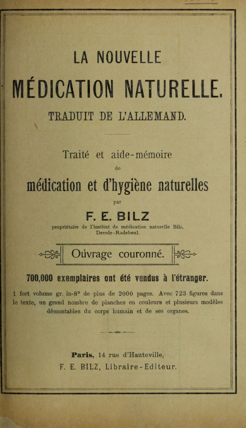 LA NOUVELLE MÉDICATION NATURELLE. TRADUIT DE L’ALLEMAID. Traité et aide-mémoire de médication et d’hygiène naturelles par F. E. BILZ propriétaire de l’institut de médication naturelle Bilz, Dresde - Radebeul. ■»^1= Ouvrage couronné. 700,000 exemplaires ont été vendus à l’étranger. 1 fort volume gr. in-8® de plus de 2000 pages. Avec 723 figures dans le texte, un grand nombre de planches en couleurs et plusieurs modèles démontables du corps humain et de ses organes. Paris, 14 rue d’Hauteville, F. E. BILZ, Libraire-Editeur.