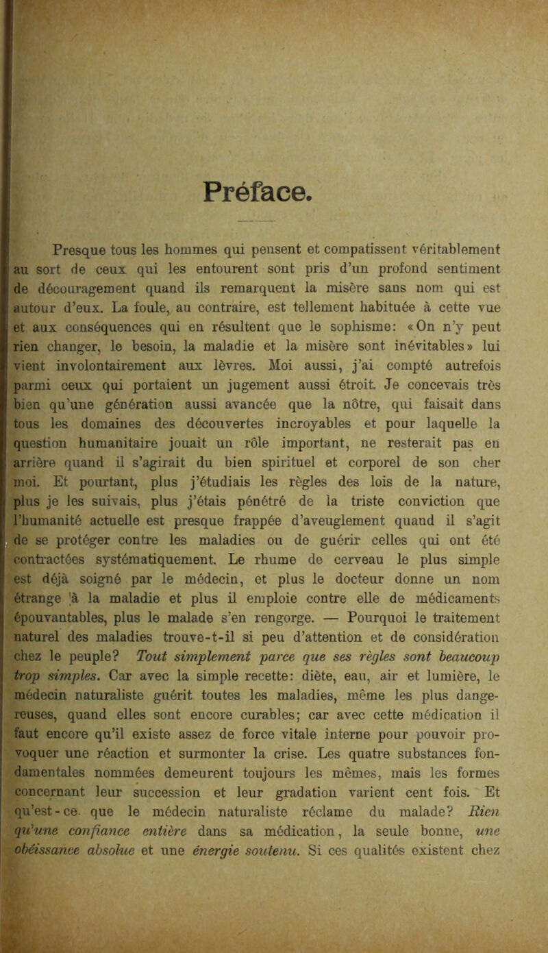 Préface Presque tous les hommes qui pensent et compatissent véritablement au sort de ceux qui les entourent sont pris d’un profond sentiment de découragement quand ils remarquent la misère sans nom qui est autour d’eux. La foule, au contraire, est tellement habituée à cette vue et aux conséquences qui en résultent que le sophisme: «On n’y peut rien changer, le besoin, la maladie et la misère sont inévitables» lui vient involontairement aux lèvres. Moi aussi, j’ai compté autrefois parmi ceux qui portaient un jugement aussi étroit Je concevais très bien qu’une génération aussi avancée que la nôtre, qui faisait dans tous les domaines des découvertes incroyables et pour laquelle la question humanitaire jouait un rôle important, ne resterait pas en arrière quand il s’agirait du bien spirituel et corporel de son cher moi. Et pourtant, plus j’étudiais les règles des lois de la nature, plus je les suivais, plus j’étais pénétré de la triste conviction que l’humanité actuelle est presque frappée d’aveuglement quand il s’agit de se protéger contre les maladies ou de guérir celles qui ont été contractées systématiquement. Le rhume de cerveau le plus simple est déjà soigné par le médecin, et plus le docteur donne un nom étrange 'à la maladie et plus ü emploie contre elle de médicaments épouvantables, plus le malade s’en rengorge. — Pourquoi le traitement naturel des maladies trouve-t-il si peu d’attention et de considération chez le peuple? Tout simplement parce que ses règles sont beaucoup) trop simples. Car avec la simple recette: diète, eau, air et lumière, le médecin naturaliste guérit toutes les maladies, même les plus dange- reuses, quand elles sont encore curables; car avec cette médication il faut encore qu’il existe assez de force vitale interne pour pouvoir pro- voquer une réaction et surmonter la crise. Les quatre substances fon- damentales nommées demeurent toujours les mêmes, mais les formes concernant leur succession et leur gradation varient cent fois. Et qu’est-ce- que le médecin naturaliste réclame du malade? Rien qu'une confiance mtière dans sa médication, la seule bonne, une obéissance absolue et une énergie soutenu. Si ces qualités existent chez