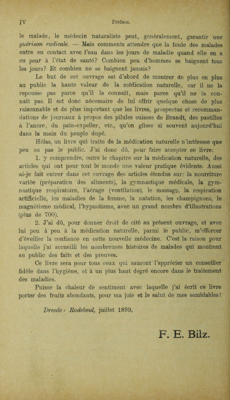 le malade, le médecin naturaliste peut, généralement, garantir une guérison radicale. — Mais comments attendre que la fouie des malades entre en contact avec l’eau dans les jours de maladie quand elle en a j eu peur à l’état de santé? Combien peu d’hommes se baignent tous ' les jours? Et combien ne se baignent jamais? i Le but de cet ouvrage est d’abord de montrer de plus en plus i au public la haute valeur de la médication naturelle, car il ne la repousse pas parce qu’il la connaît, mais parce qu’il ne la con- naît pas. Il est donc nécessaire de lui offrir quelque chose de plus raisonnable et de plus important que les livres, prospectus et recomman- dations de journaux à propos des püules suisses de Brandt, des pastilles à l’ancre, du pain-expeller, etc., qu’on glisse si souvent aujourd’hui dans la main du peuple dupé. Hélas, un livre qui traite de la médication naturelle n’intéresse que peu ou pas le public. J’ai donc dû, pour faire accepter ce livre: 1. y comprendre, outre le chapitre sur la médication naturelle, des articles qui ont pour tout le monde une valeur pratique évidente. Aussi ai-je fait entrer dans cet ouvrage des articles étendus sur: la noiuriture variée (préparation des aliments), la gymnastique médicale, la gym- nastique respiratoire, l’aérage (ventilation), le massage, la respiration aiüficielle, les maladies de la femme, la natation, les champignons, le magnétisme médical, l’hypnotisme, avec un grand nombre d’illustrations (plus de 700). 2. J’ai dû, pour donner droit de cité au présent ouvrage, et avec lui peu à peu à la médication naturelle, parmi le public, m’efforcer d’éveUler la confiance en cette nouvelle médecine. C’est la raison pour laquelle j’ai accueüli les nombreuses histoires de malades qui montrent au public des faits et des preuves. Ce livre sera pour tous ceux qui sauront l’apprécier un conseiller fidèle dans l’hygiène, et à un plus haut degré encore dans le traitement des maladies. Puisse la chaleur de sentiment avec laquelle j’ai écrit ce livre porter des fruits abondants, pour ma joie et le salut de mes semblables! Dresde • Radebaul, juillet 1899. F. E. Bilz