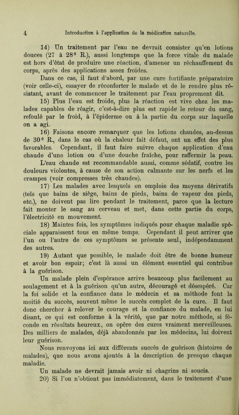 14) Un traitement par l’eau ne devrait consister qu’en lotions douces (27 à 28® R), aussi longtemps que la force vitale du malade est hors d’état de produire une réaction, d’amener un réchauffement du corps, après des applications assez froides. Dans ce cas, il faut d’abord, par une cure fortifiante préparatoire (voir celle-ci), essayer de réconforter le malade et de le rendre plus ré- sistant, avant de commencer le traitement par l’eau proprement dit. 15) Plus l’eau est froide, plus la réaction est vive chez les ma- lades capables de réagir, c’est-à-dire plus est rapide’ le retour du sang, refoulé par le froid, à l’épiderme ou à la partie du corps sur laquelle on a agi. 16) Faisons encore remarquer que les lotions chaxides, au-dessus de 30® R, dans le cas où la chaleur fait défaut, ont un effet des plus favorables. Cependant, il faut faire suivre chaque application d’eau chaude d’une lotion ou d’une douche fraîche, pour raffermir la peau. L’eau chaude est recommandable aussi, comme sédatif, contre les douleurs violentes, à cause de son action calmante sur les nerfs et les crampes (voir compresses très chaudes). 17) Les malades avec lesquels on emploie des moyens dérivatifs (tels que bains de siège, bains de pieds, bains de vapeur des pieds, etc.), ne doivent pas lire pendant le traitement, parce que la lecture fait monter le sang au cerveau et met, dans cette partie du corps, l’électricité en mouvement. 18) Maintes fois, les symptômes indiqués pour chaque maladie spé- ciale apparaissent tous en même temps. Cependant il peut arriver que l’un ou l’autre de ces symptômes se présente seul, indépendamment des autres. 19) Autant que possible, le malade doit être de bonne humeur et avoir bon espoir; c’est là aussi un élément essentiel qui contribue à la guérison. Un malade plein d’espérance arrive beaucoup plus facilement au soulagement et à la guérison qu’un autre, découragé et désespéré. Car la foi solide et la confiance dans le médecin et sa méthode font la moitié du succès, souvent même le succès complet de la cure. Il faut donc chercher à relever le courage et la confiance du malade, eu lui disant, ce qui est conforme à la vérité, que par notre méthode, si fé- conde en résultats heureux, on opère des cures vraiment merveilleuses. Des milliers de malades, déjà abandonnés par les médecins, lui doivent leur guérison. Nous renvoyons ici aux différents succès de guérison (histoires de malades), que nous avons ajoutés à la description de presque chaque maladie. Un malade ne devrait jamais avoir ni chagrins ni soucis. 20) Si l’on n’obtient pas immédiatement, dans le traitement d’une