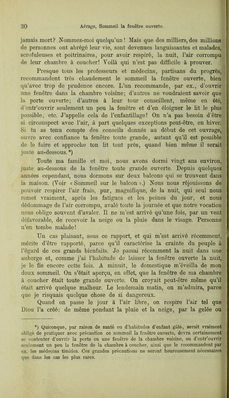 jamais mort? Noramez-moi quelqu’un! Mais que des milliers, des millions de personnes ont abrégé leur vie, sont devenues languissantes et malades, scrofuleuses et poitrinaires, pour avoir respiré, la nuit, l’air corrompu de leur chambre à coucher! Voilà qui n’est pas difficile à prouver. Presque tous les professeurs et médecins, partisans du progrès, recommandent ti'ès chaudement le sommeil la fenêtre ouverte, bien qu’avec trop de prudence encore. L’un recommande, par ex., d’ouvrir une fenêtre dans la chambre voisine; d’auti’es ne voudraient savoir que la porte ouverte; d’auti’es à leur tour conseillent, même en été, d’entr’ouvrir seulement un peu la fenêtre et d’en éloigner le lit le plus possible, etc. J’appelle cela de l’enfantillage! On n’a pas besoin d’être si circonspect avec l’air, à part quelques exceptions peut-être, en hiver. Si tu as tenu compte des conseüs donnés au début de cet ouvrage, ouvre avec confiance ta fenêtre toute grande, autant qu’ü est possible de le faire et approche ton lit tout près, quand bien même il serait juste au-dessous.*) Toute ma famille et moi, nous avons dormi vingt ans environ, juste au-dessous de la fenêtre toute grande ouverte. Depuis quelques années cependant, nous dormons sur deux balcons qui se trouvent dans la maison. (Voir «Sommeil sur le balcon».) Nous nous réjouissons de pouvoir respii’er l’air frais, pur, magnifique, de la nuit, qui seul nous remet vraiment, après les fatigues et les peines du jour, et nous dédommage de l’air corrompu, avalé toute la jonrnée et que noti’e vocation nous oblige souvent d’avaler. Il ne m’est arrivé qu’une fois, par un vent défavorable, de recevoir la neige ou la pluie dans le visage. Personne n’en tombe malade! Un cas plaisant, sous ce rapport, et qui m’est arrivé récemment, mérite d’être rapporté, parce qu’il caractérise la crainte du peuple à l’égard de ces grands bienfaits. Je passai récemment la nuit dans une auberge et, comme j’ai l’habitude de laisser la fenêtre ouverte la nuit, je le fis encore cette fois. A minuit, le domestique m’éveilla de mon doux sommeil. On s’était aperçu, en effet, que la fenêtre de ma chambre à coucher était toute grande ouverte. On croyait peut-être même qu’il était arrivé quelque malheur. Le lendemain matin, on m’admira, parce que je risquais quelque chose de si dangereux. Quand on passe le jour à l’air hbre, on respire l’air tel que Dieu l’a créé: de même pendant la pluie et la neige, par la gelée ou *) Quiconque, par raison de santé ou d’habitudes d’enfant gâté, serait vraiment obligé de pratiquer avec précaution ce sommeil la fenêtre ouverte, devra certainement se contenter d’ouvrir la porte ou une fenêtre de la chambre voisine, ou d’entr’ouvrir seulement un peu la fenêtre de la chambre à coucher, ainsi que le recommandent par ex. les médecins timides. Ces grandes précautions ne seront heui'eusement nécessaires que dans les cas les plus rares.