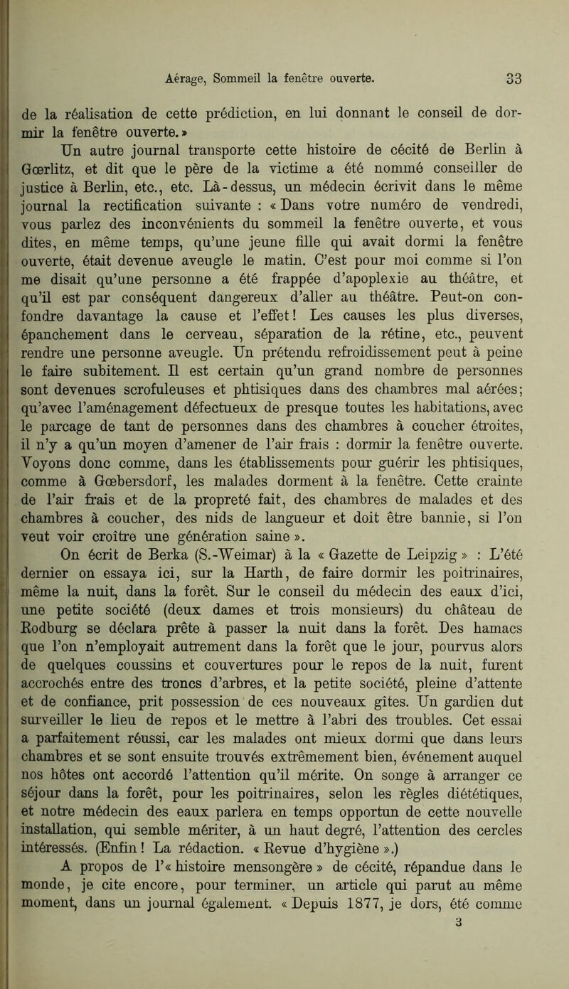 I Aérage, Sommeil la fenêtre ouverte. 33 de la réalisation de cette prédiction, en lui donnant le conseil de dor- mir la fenêtre ouverte.» Un autre journal transporte cette histoire de cécité de Berlin à Gœrlitz, et dit que le père de la victime a été nommé conseiller de justice à Berlin, etc., etc. Là-dessus, un médecin écrivit dans le même journal la rectification suivante : « Dans votre numéro de vendredi, vous parlez des inconvénients du sommeil la fenêtre ouverte, et vous dites, en même temps, qu’une jeune fille qui avait dormi la fenêtre ouverte, était devenue aveugle le matin. C’est pour moi comme si l’on me disait qu’une personne a été frappée d’apoplexie au théâtre, et qu’ü est par conséquent dangereux d’aller au théâtre. Peut-on con- fondre davantage la cause et l’effet! Les causes les plus diverses, épanchement dans le cerveau, séparation de la rétine, etc., peuvent rendre une personne aveugle. Un prétendu refroidissement peut à peine le faire subitement. Il est certain qu’un grand nombre de personnes sont devenues scrofuleuses et phtisiques dans des chambres mal aérées; qu’avec l’aménagement défectueux de presque toutes les habitations, avec le parcage de tant de personnes dans des chambres à coucher étroites, il n’y a qu’un moyen d’amener de l’air frais : dormir la fenêtre ouverte. Voyons donc comme, dans les établissements pour guérir les phtisiques, comme à Gœbersdorf, les malades dorment à la fenêtre. Cette crainte de l’air frais et de la propreté fait, des chambres de malades et des chambres à coucher, des nids de langueur et doit être bannie, si l’on veut voir croître une génération saine ». On écrit de Berka (S.-Weimar) à la « Gazette de Leipzig» : L’été î dernier on essaya ici, sur la Harth, de faire dormir les poiti’inaires, j: même la nuit, dans la forêt. Sur le conseil du médecin des eaux d’ici, une petite société (deux dames et trois monsieurs) du château de Eodburg se déclara prête à passer la nuit dans la forêt. Des hamacs que l’on n’employait autrement dans la forêt que le jom, pourvus alors de quelques coussins et couvertures pour le repos de la nuit, furent accrochés entre des troncs d’arbres, et la petite société, pleine d’attente et de confiance, prit possession de ces nouveaux gîtes. Un gardien dut surveiller le lieu de repos et le mettre à l’abri des troubles. Cet essai a parfaitement réussi, car les malades ont mieux dormi que dans leurs chambres et se sont ensuite trouvés extrêmement bien, événement auquel nos hôtes ont accordé l’attention qu’il mérite. On songe à arranger ce séjour dans la forêt, pour les poitrinaires, selon les règles diététiques, et notre médecin des eaux parlera en temps opportun de cette nouvelle installation, qui semble mériter, à un haut degré, l’attention des cercles intéressés. (Enfin ! La rédaction. « Eevue d’hygiène ».) A propos de 1’« histoire mensongère » de cécité, répandue dans le monde, je cite encore, pour terminer, un article qui parut au même moment, dans un journal également. « Depuis 1877, je dors, été comme 3