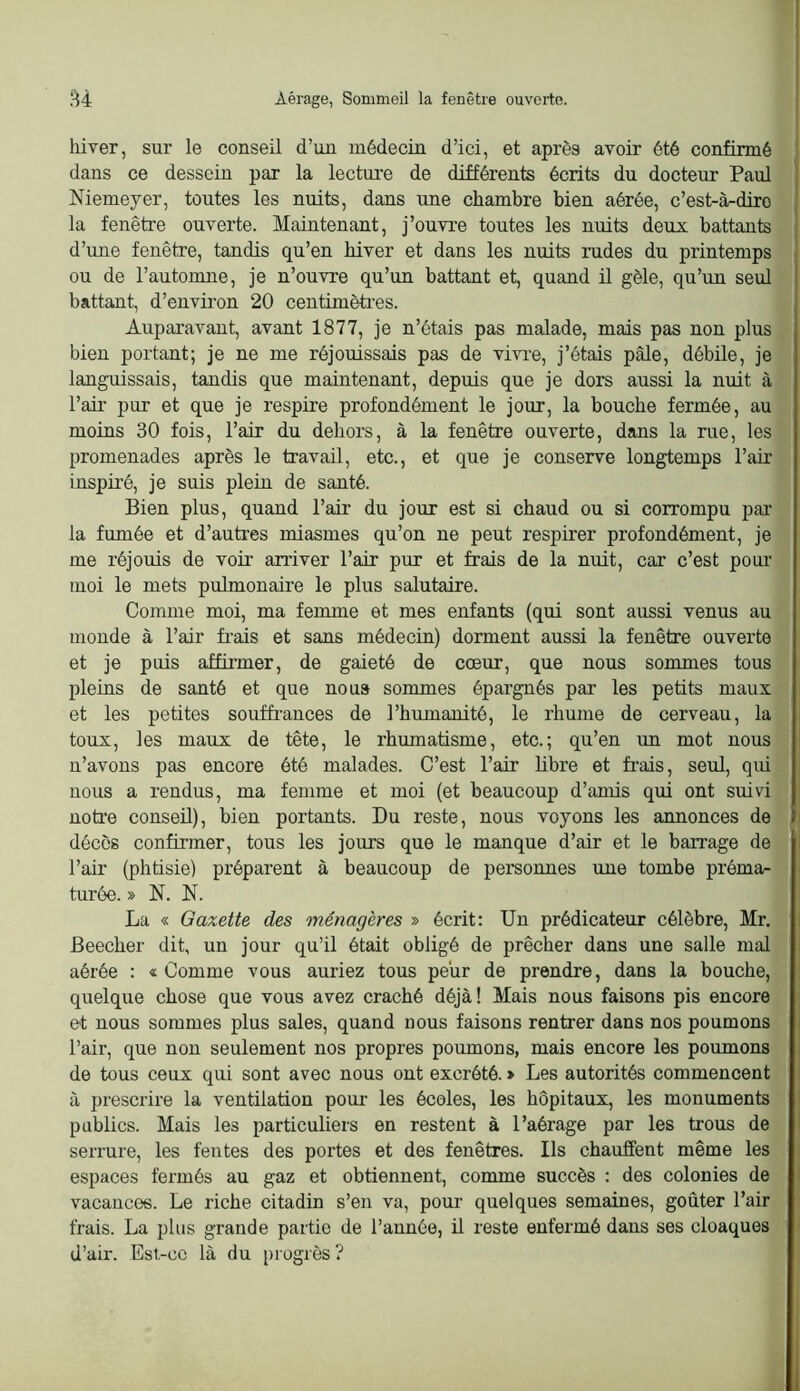 lüver, sur le conseil d’un médecin d’ici, et après avoir été confirmé dans ce dessein par la lectui’e de différents écrits du docteur Paul ! Niemeyer, toutes les nuits, dans une chambre bien aérée, c’est-à-diro ! la fenêtre ouverte. Maintenant, j’ouvre toutes les nuits deux battants ; d’une fenêtre, tandis qu’en hiver et dans les nuits rudes du printemps i ou de l’automne, je n’ouvre qu’un battant et, quand il gèle, qu’un seul battant, d’environ 20 centimètres. Auparavant, avant 1877, je n’étais pas malade, mais pas non plus bien portant; je ne me réjouissais pas de vivi-e, j’étais pâle, débile, je languissais, tandis que maintenant, depuis que je dors aussi la nuit à l’air pur et que je respire profondément le jour, la bouche fermée, au moins 30 fois, l’air du dehors, à la fenêtre ouverte, dans la rue, les promenades après le travail, etc., et que je conserve longtemps l’air inspiré, je suis plein de santé. Bien plus, quand l’air du jour est si chaud ou si corrompu par la fumée et d’autres miasmes qu’on ne peut respirer profondément, je me réjouis de voir arriver l’air pur et frais de la nuit, car c’est pour moi le mets pulmonaire le plus salutaire. Comme moi, ma femme et mes enfants (qui sont aussi venus au monde à l’air frais et sans médecin) dorment aussi la fenêtre ouverte et je puis affirmer, de gaieté de cœur, que nous sommes tous pleins de santé et que noua sommes épargnés par les petits maux et les petites souffrances de l’humanité, le rhmne de cerveau, la toux, les maux de tête, le rhumatisme, etc.; qu’en un mot nous n’avons pas encore été malades. C’est l’air fibre et frais, seul, qui nous a rendus, ma femme et moi (et beaucoup d’amis qui ont suivi notre conseil), bien portants. Du reste, nous voyons les annonces de fi décès confirmer, tous les jours que le manque d’air et le barrage de l’air (phtisie) préparent à beaucoup de personnes une tombe préma- turée. » N. N. La « Gazette des ménagères » écrit: Un prédicateur célèbre, Mr. Beecher dit, un jour qu’il était obligé de prêcher dans une salle mal aérée : « Comme vous auriez tous peur de prendre, dans la bouche, quelque chose que vous avez craché déjà! Mais nous faisons pis encore et nous sommes plus sales, quand nous faisons rentrer dans nos poumons l’air, que non seulement nos propres poumons, mais encore les poumons de tous ceux qui sont avec nous ont excrété. > Les autorités commencent à prescrire la ventilation pour les écoles, les hôpitaux, les monuments publics. Mais les particuliers en restent à l’aérage par les trous de serrure, les fentes des portes et des fenêtres. Ils chauffent même les espaces fermés au gaz et obtiennent, comme succès : des colonies de vacances. Le riche citadin s’en va, pour quelques semaines, goûter l’air frais. La plus grande partie de l’année, ü reste enfermé dans ses cloaques d’air. Esl-cc là du progrès?