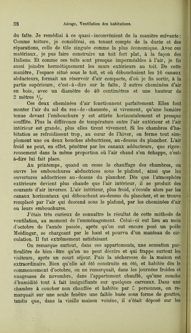 1 38 Aérage, Ventilation des habitations. du faîte. Je remédiai à ce quasi - inconvénient de la manière suivante: Comme toiture, je considérai, en tenant compte de la durée et des réparations, celle de tôle zinguée comme la plus économique. Avec ces matériaux, je pus faire construire un toit fort plat, à la façon des j Italiens. Et comme ces toits sont presque imperméables à l’air, je fis | aussi joindre hermétiquement les murs extérieurs au toit. De cette j manière, l’espace situé sous le toit, et où débouchaient les 16 canaux abducteurs, formait un réservoir d’air compacte, d’où je fis sortir, à la j partie supérieure, c’est-à-dire sur le faîte, 2 autres cheminées d’air ; en bois, avec un diamètre de 40 centimètres et une hauteur de i 2 mètres Y2- Ces deux cheminées d’air fonctionnent parfaitement. Elles font j monter l’air du sol du rez-de-chaussée, si vivement, qu’une lumière ■ tenue devant l’emhouchure y est attirée horizontalement et presque i soufflée. Plus la différence de température entre l’air extérieur et l’air intérieur est grande, plus elles tirent vivement. Si les chambres d’ha- ' bitation se refroidissent trop, au cœur de l’hiver, on ferme tout sim- plement une ou deux bouches abductrices, au-dessus du plancher. L’air froid ne peut, en effet, pénétrer par les canaux adducteurs, que rigou- reusement dans la même proportion où l’air chaud s’en échappe, c’est- à-dire lui fait place. Au printemps, quand on cesse le chauffage des chambres, on \ ouvre les embouchures abductrices sous le plafond, ainsi que les ouvertures adductrices au-dessus du plancher. Dès que l’atmosphère extérieure devient plus chaude que l’air intérieur, il se produit des i courants d’air inverses. L’air mtérieur, plus froid, s’écoule alors par les : canaux horizontaux qui débouchent au-dessus du plancher, et se trouve Y\ remplacé par l’air qui descend sous le plafond, par les cheminées d’air ! ' ou leurs embouchures. J’étais très curieux de connaître le résultat de cette méthode de ventilation, au moment de l’emménagement. Celui-ci eut lieu au mois d’octobre de l’année passée, après qu’on eut encore posé un poêle Meidinger, se chargeant par le haut et pourvu d’un manteau de cir- culation. D fut extrêmement satisfaisant. On remarque surtout, dans ces appartements, une sensation par- ticulière de bien-être qu’on ne peut décrire et qui frappe surtout les visiteurs, après un court séjour. Puis la sécheresse de la maison est extraordinaire. Bien qu’elle ait été construite en été, et habitée dès le commencement d’octobre, on ne remarquait, dans les journées froides et nuageuses de novembre, dans l’appartement chauffé, qu’une couche d’humidité tout à fait insignifiante sur quelques carreaux. Dans une chambre à coucher non chauffée et habitée par C personnes, on re- marquait sur une seule fenêtre une faible buée sous forme de gouttes, tandis que, dans la vieille maison voisine, il s’était déposé sur les