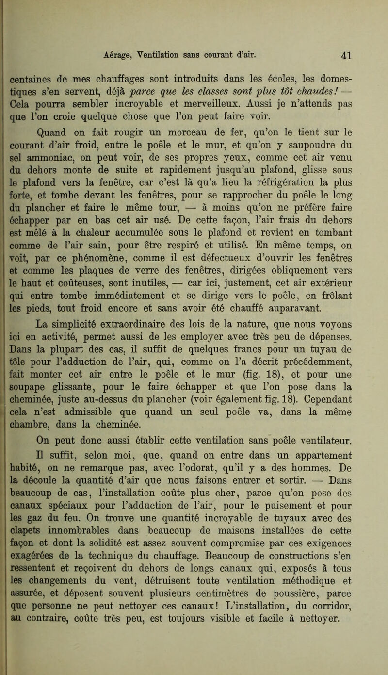 1 centaines de mes chauffages sont introduits dans les écoles, les domes- j tiques s’en servent, déjà parce que les classes sont plus tôt chaudes!—- : Cela pourra sembler incroyable et merveilleux. Aussi je n’attends pas I que l’on croie quelque chose que l’on peut faire voir. . Quand on fait rougir un morceau de fer, qu’on le tient sur le ! courant d’air froid, entre le poêle et le mur, et qu’on y saupoudre du - sel ammoniac, on peut voir, de ses propres yeux, comme cet air venu du dehors monte de suite et rapidement jusqu’au plafond, glisse sous I le plafond vers la fenêtre, car c’est là qu’a lieu la réfrigération la plus I forte, et tombe devant les fenêtres, pour se rapprocher du poêle le long 1 du plancher et faire le même tour, — à moins qu’on ne préfère faire échapper par en bas cet air usé. De cette façon, l’air frais du dehors est mêlé à la chaleur accumulée sous le plafond et revient en tombant ! comme de l’air sain, pour être respiré et utilisé. En même temps, on voit, par ce phénomène, comme ü est défectueux d’ouvrir les fenêtres et comme les plaques de verre des fenêtres, dirigées obliquement vers le haut et coûteuses, sont inutiles, — car ici, justement, cet air extérieur qui entre tombe immédiatement et se dirige vers le poêle, en frôlant les pieds, tout froid encore et sans avoir été chauffé auparavant. La simplicité extraordinaire des lois de la nature, que nous voyons ici en activité, permet aussi de les employer avec très peu de dépenses. Dans la plupart des cas, ü suffit de quelques francs pour un tuyau de I tôle pour l’adduction de l’air, qui, comme on l’a décrit précédemment, I fait monter cet air entre le poêle et le mur (fig. 18), et pour une I soupape ghssante, pour le faire échapper et que l’on pose dans la chenûnée, juste au-dessus du plancher (voir également fig. 18). Cependant cela n’est admissible que quand un seul poêle va, dans la même chambre, dans la cheminée. On peut donc aussi établir cette ventilation sans poêle ventilateur. D suffit, selon moi, que, quand on entre dans un appartement habité, on ne remarque pas, avec l’odorat, qu’il y a des hommes. De la découle la quantité d’air que nous faisons entrer et sortir. — Dans beaucoup de cas, l’installation coûte plus cher, parce qu’on pose des canaux spéciaux pour l’adduction de l’air, pour le puisement et pour les gaz du feu. On trouve une quantité incroyable de tuyaux avec des clapets innombrables dans beaucoup de maisons installées de cette façon et dont la solidité est assez souvent compromise par ces exigences exagérées de la technique du chauffage. Beaucoup de constructions s’en ressentent et reçoivent du dehors de longs canaux qui, exposés à tous les changements du vent, détruisent toute ventilation méthodique et assurée, et déposent souvent plusieurs centimètres de poussière, parce que personne ne peut nettoyer ces canaux! L’installation, du corridor, au contraire, coûte très peu, est toujours visible et facile à nettoyer.