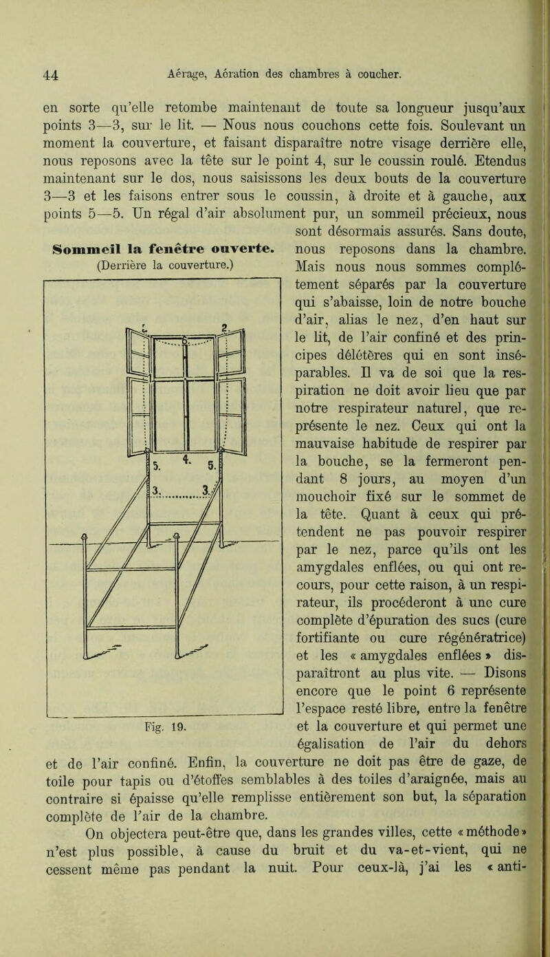 en sorte qu’elle retombe maintenant de toute sa longueur jusqu’aux points 3—3, sur le lit. — Nous nous couchons cette fois. Soulevant un moment la couverture, et faisant disparaître notre visage derrière elle, nous reposons avec la tête sur le point 4, sur le coussin roulé. Etendus maintenant sur le dos, nous saisissons les deux bouts de la couverture 3—3 et les faisons entrer sous le coussin, à droite et à gauche, aux points 5—5. Un régal d’air absolument pur, un sommeil précieux, nous sont désormais assurés. Sans doute, nous reposons dans la chambre. Mais nous nous sommes complè- tement séparés par la couverture qui s’abaisse, loin de notre bouche d’air, aUas le nez, d’en haut sur le lit, de l’air confiné et des prin- cipes délétères qui en sont insé- parables. n va de soi que la res- piration ne doit avoir lieu que par notre respirateur naturel, que re- présente le nez. Ceux qui ont la mauvaise habitude de respirer par la bouche, se la fermeront pen- dant 8 jours, au moyen d’im mouchoir fixé sur le sommet de la tête. Quant à ceux qui pré- tendent ne pas pouvoir respirer par le nez, parce qu’ils ont les amygdales enflées, ou qui ont re- cours, pour cette raison, à un respi- rateur, ils procéderont à une cure complète d’épuration des sucs (cure fortifiante ou cure régénératrice) et les « amygdales enflées » dis- paraîtront au plus vite. — Disons encore que le point 6 représente l’espace resté libre, entre la fenêtre et la couverture et qui permet une égalisation de l’air du dehors et de l’air confiné. Enfin, la couverture ne doit pas être de gaze, de toile pour tapis ou d’étoffes semblables à des toiles d’araignée, mais au contraire si épaisse qu’elle remplisse entièrement son but, la séparation complète de l’air de la chambre. On objectera peut-être que, dans les grandes villes, cette «méthode» n’est plus possible, à cause du bruit et du va-et-vient, qui ne cessent même pas pendant la nuit. Poiu ceux-là, j’ai les « anti- Sommeil la fenetre ouverte. (Derrière la couverture.)