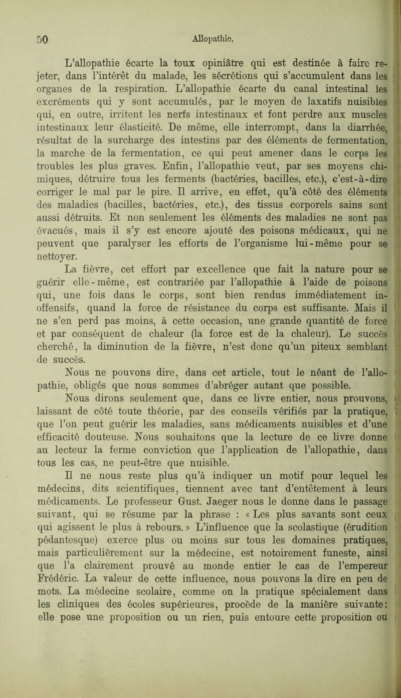 L’allopathie écarte la toux opiniâtre qui est destinée à faire re- jeter, dans l’intérêt du malade, les sécrétions qui s’accumulent dans les organes de la respiration. L’allopathie écarte du canal intestinal les excréments qui j sont accumulés, par le moyen de laxatifs nuisibles qui, en outre, initent les nerfs intestinaux et font perdre aux muscles intestinaux leur élasticité. De même, elle interrompt, dans la dian’hée, résultat de la surcharge des intestins par des éléments de fermentation, la marche de la feimentation, ce qui peut amener dans le coi’ps les troubles les plus graves. Enfin, l’aUopathie veut, par ses moyens chi- miques, détraire tous les ferments (bactéries, bacilles, etc.), c’est-à-dire corriger le mal par le pire. Il arrive, en effet, qu’à côté des éléments des maladies (bacüles, bactéries, etc.), des tissus corporels sains sont aussi détruits. Et non seulement les éléments des maladies ne sont pas évacués, mais il s’y est encore ajouté des poisons médicaux, qui ne peuvent que paralyser les efforts de l’organisme lui-même pour se nettoyer. La fièvre, cet effort par excellence que fait la nature pour se guérir elle-même, est contrariée par l’allopathie à l’aide de poisons qui, rme fois dans le corps, sont bien rendus immédiatement ür- offensifs, quand la force de résistance du corps est suffisante. Mais il ne s’en perd pas moins, à cette occasion, rme grande quantité de force et par conséquent de chaleur (la force est de la chalerrr). Le succès cherché, la diminution de la fièvre, n’est donc qu’un piteux semblant de succès. Nous ne pouvons dire, dans cet article, tout le néant de l’allo- pathie, obligés que nous sommes d’abréger airtant que possible. Nous dirons seulement que, dans ce livre entier, nous prouvons, laissant de côté toute théorie, par des conseils vérifiés par la pratique, que l’on peut guérir les maladies, sans médicaments nrrisibles et d’ime efficacité douteuse. Nous souhaitons que la lecture de ce livre donne au lecterrr la ferme conviction que l’application de l’allopathie, dans tous les cas, ne peut-être que nuisible. n ne nous reste plus qu’à indiquer un motif pour lequel les médecins, dits scientifiques, tiennent avec tant d’entêtement à lem’s médicaments. Le professeur Grust. Jaeger nous le donne dans le passage suivant, qui se résume par la phrase : «Les plus savants sont ceux qui agissent le plus à rebours. » L’influence que la scolastique (érudition pôdantesque) exerce plus ou moins sur tous les domaines pratiques, mais particulièrement sur la médecine, est notoirement funeste, ainsi que l’a clairement prouvé au monde entier le cas de l’empereur Frédéric. La valeur de cette influence, nous pouvons la dire en peu de mots. La médecine scolaire, comme on la pratique spécialement dans les cliniques des écoles supérieures, procède de la manière suivante: elle pose une proposition ou un rien, puis entoure cette proposition ou