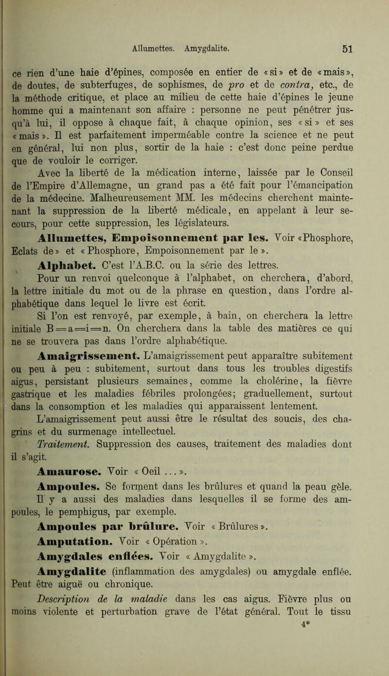 ce rien d’une haie d’épines, composée en entier de «si» et de «mais», de doutes, de subterfuges, de sophismes, de fro et de contra, etc., de la méthode critique, et place au milieu de cette haie d’épines le jeune homme qui a maintenant son affaire : personne ne peut pénétrer jus- qu’à lui, il oppose à chaque fait, à chaque opinion, ses « si » et ses «mais». Il est parfaitement imperméable contre la science et ne peut en général, lui non plus, sortir de la haie : c’est donc peine perdue I que de vouloir le corriger. j Avec la liberté de la médication interne, laissée par le Conseil j de l’Empire d’Allemagne, un grand pas a été fait pour l’émancipation I de la médecine. Malheureusement MM. les médecins cherchent mainte- I nant la suppression de la liberté médicale, en appelant à leur se- 1 cours, pour cette suppression, les législateurs. 1 Allumettes, Empoisonnement par les. Voir «Phosphore, Eclats de» et «Phosphore, Empoisonnement par le». Alphabet. C’est l’A.B.C. ou la série des lettres. Pour un renvoi quelconque à l’alphabet, on cherchera, d’abord, la lettre initiale du mot ou de la phrase en question, dans l’ordre al- phabétique dans lequel le livre est écrit. Si l’on est renvoyé, par exemple, à bain, on cherchera la letti'e initiale B=a=i=n. On cherchera dans la table des matières ce qui ne se trouvera pas dans l’ordre alphabétique. , Amaigrissement. L’amaigrissement peut apparaître subitement ou peu à peu : subitement, surtout dans tous les troubles digestifs aigus, persistant plusieurs semaines, comme la cholérine, la fièvre ! gastrique et les maladies fébriles prolongées; graduellement, surtout I dans la consomption et les maladies qui apparaissent lentement. I L’amaigrissement peut aussi être le résultat des soucis, des cha- ! grins et du surmenage intellectuel. Traitement. Suppression des causes, traitement des maladies dont ü s’agit. Amaurose. Voir « Oeil ... ». Ampoules. Se forment dans les brûlures et quand la peau gèle. Il y a aussi des maladies dans lesquelles ü se forme des am- poules, le pemphigus, par exemple. Ampoules par brûlure. Voir «Brûlures». Amputation. Voir « Opération ». I Amygdales enflées. Voir « Amygdalite ». Amygdalite (inflammation des amygdales) ou amygdale enflée. Peut êti’e aiguë ou chronique. Description de la maladie dans les cas aigus. Eièvre plus ou moins violente et perturbation grave de l’état général. Tout le tissu 4*