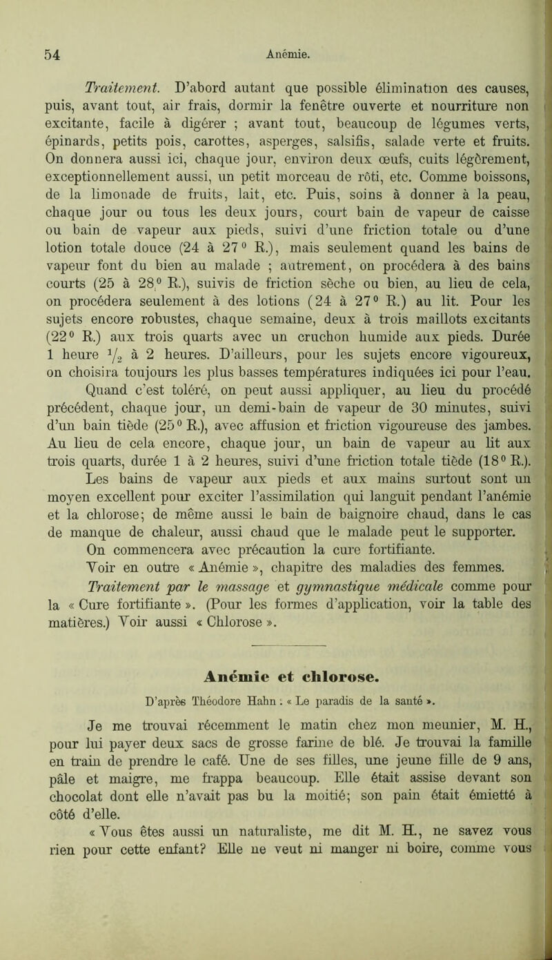 Traitement. D’abord autant que possible élimination des causes, puis, avant tout, air frais, dormir la fenêtre ouverte et nourriture non excitante, facile à digérer ; avant tout, beaucoup de légumes verts, épinards, petits pois, carottes, asperges, salsifis, salade verte et fruits. On donnera aussi ici, chaque jour, environ deux oeufs, cuits légèrement, exceptionnellement aussi, un petit morceau de rôti, etc. Comme boissons, de la limonade de fruits, lait, etc. Puis, soins à donner à la peau, chaque jour ou tous les deux jours, court baiu de vapeur de caisse ou bain de vapeur aux pieds, suivi d’une friction totale ou d’une lotion totale douce (24 à 27° R.), mais seulement quand les bains de vapeur font du bien au malade ; autrement, on procédera à des bains courts (25 à 28® R.), suivis de friction sèche ou bien, au lieu de cela, on procédera seulement à des lotions (24 à 27® R,) au lit. Pour les sujets encore robustes, chaque semaine, deux à trois maillots excitants (22® R.) aux trois quarts avec un cruchon humide aux pieds. Durée 1 heure Y2 à 2 heures. D’ailleurs, pour les sujets encore vigoureux, on choisira toujours les plus basses températures indiquées ici pour l’eau. Quand c’est toléré, on peut aussi appliquer, au lieu du procédé précédent, chaque jour, un demi-bain de vapeui’ de 30 minutes, suivi d’un bain tiède (25® R.), avec affusion et friction vigoureuse des jambes. Au lieu de cela encore, chaque jour, un bain de vapeur au lit aux trois quarts, durée 1 à 2 heures, suivi d’une friction totale tiède (18® R.). Les hains de vapeur aux pieds et aux mains surtout sont mi moyen excellent pour exciter l’assimilation qui languit pendant l’anémie et la chlorose; de même aussi le batu de baignoire chaud, dans le cas de manque de chaleur, aussi chaud que le malade peut le supporter. On commencera avec précaution la cure fortifiante. Yoir en outre « Anémie », chapitre des maladies des femmes. Traitement par le massage et gymnastique médicale comme pour la « Cure fortifiante ». (Pour les formes d’application, voir la tahle des matières.) Voir aussi « Chlorose ». Anémie et chlorose. j D’après Théodore Hahn . « Le paradis de la santé >. : Je me trouvai récemment le matin chez mon meunier, M. H., pour lui payer deux sacs de grosse farine de blé. Je trouvai la famille en train de prendre le café, üne de ses filles, une jeune fille de 9 ans, pâle et maigre, me frappa beaucoup. Elle était assise devant son chocolat dont elle n’avait pas hu la moitié; son pain était émietté à côté d’elle. «Vous êtes aussi un naturaliste, me dit M. H., ne savez vous rien pour cette enfant? Elle ne veut ni manger ni boire, comme vous