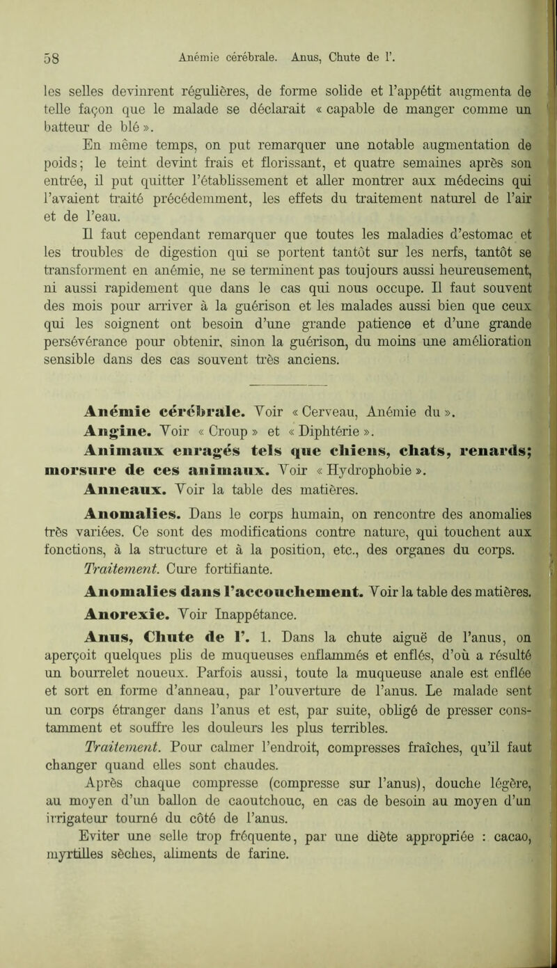 les selles devinrent régulières, de forme solide et l’appétit augmenta de telle façon que le malade se déclarait « capable de manger comme un batteur de blé». En même temps, on put remarquer une notable augmentation de poids; le teint devint frais et florissant, et quatre semaines après son enti-ée, il put quitter l’établissement et aller montrer aux médecins qui l’avaient traité précédemment, les effets du ti’aitement naturel de l’air et de l’eau. Il faut cependant remarquer que toutes les maladies d’estomac et les troubles de digestion qui se portent tantôt sur les nerfs, tantôt se ti’ansforment en anémie, ne se terminent pas toujours aussi heureusement, ni aussi rapidement que dans le cas qui nous occupe. Il faut souvent des mois pour aniver à la guérison et les malades aussi bien que ceux qui les soignent ont besoin d’une grande patience et d’une grande persévérance pour obtenir, sinon la guérison, du moins une amélioration sensible dans des cas souvent très anciens. Anémie cérébrale. Voir «Cerveau, Anémie du». Ang^ine. Voir « Croup » et « Diphtérie ». Animaux enragés tels qne chiens, chats, renards; morsure de ces animaux. Voir « Hydrophobie ». Anneaux. Voir la table des matières. Anomalies. Dans le corps hiunain, on rencontre des anomalies très variées. Ce sont des modifications contre natiu’e, qui touchent aux fonctions, à la stmcture et à la position, etc., des organes du corps. Traitement. Cure fortifiante. Anomalies dans l’accouchement. Voir la table des matières. Anorexie. Voir Inappétance. Anus, Chute de 1’. 1. Dans la chute aiguë de l’anus, on aperçoit quelques phs de muqueuses enflammés et enflés, d’où a résulté un bourrelet noueux. Parfois aussi, toute la muqueuse anale est enflée et sort en forme d’anneau, par l’ouverture de l’anus. Le malade sent un corps étranger dans l’anus et est, par suite, obligé de presser cons- tamment et soufti’e les douleurs les plus terribles. Traitement. Pour calmer l’endroit, compresses fraîches, qu’il faut changer quand elles sont chaudes. Après chaque compresse (compresse sur l’anus), douche légère, au moyen d’im baUon de caoutchouc, en cas de besoin au moyen d’un irrigateur tourné du côté de l’anus. Eviter une selle trop fréquente, par une diète appropriée : cacao, myrtilles sèches, aüments de farine.