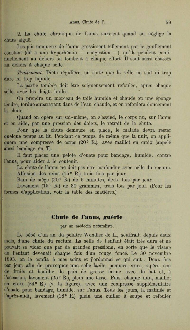 2. La chute chronique de l’anus survient quand on néglige la j chute aiguë. Les phs muqueux de l’anus grossissent tellement, par le gonflement 1 constant (dû à une hyperhémie — congestion —), qu’üs pendent conti- i nueUement au dehors on tombent à chaque effort. Il sont aussi chassés I au dehors à chaque selle. ! Traitement. Diète régulière, en sorte que la seUe ne soit ni trop i dure ni trop Liquide. j La partie tombée doit être soigneusement refoulée, après chaque \ selle, avec les doigts huilés. ' On prendra un morceau de toile huntide et chaude ou une éponge j tendre, tordue auparavant dans de l’eau chaude, et on refoulera doucement j la chute. . Quand on opère sur soi-même, on s’assied, le corps nu, sur l’anus et on aide, par une pression des doigts, le retrait de la chute. Pour que la chute demeure en place, le malade devra rester quelque temps au Ht. Pendant ce temps, de même que la nuit, on appH- quera une compresse de corps (20° K.), avec maillot en croix (appelé aussi bandage en T). D faut placer une pelote d’ouate pour bandage, humide, contre l’anus, pour aider à le soutenir. La chute de l’anus ne doit pas être confondue avec celle du rectum. Affusion des reins (15® K.) trois fois par jour. Bain de siège (20® K.) de 5 minutes, deux fois par jour. Lavement (15® K.) de 30 grammes, trois fois par jour. (Pour les formes d’appHcation, voir la table des matières.) 1 Chute de l’anus, guérie par un médecin naturaliste. Le bébé d’un an du peintre Wendler de L., souffrait, depuis deux mois, d’une chute du rectum. La seUe do l’enfant était très dure et ne pouvait se vider que par de grandes pressions, en sorte que le visage de l’enfant devenait chaque fois d’un rouge foncé. Le 30 novembre 1893, on le confia à mes soins et j’ordonnai ce qui suit : Deux fois par jour, afin de provoquer une seUe facile, pommes crues, râpées, eau de fruits et bouilHe de pain de grosse farine avec du lait et, à l’occasion, lavement (25® K.), plein une tasse. Puis, chaque nuit, maülot en croix (24® R.) (v. la figure), avec une compresse supplémentaire d’ouate poiir bandage, humide, sur l’anus. Tous les jours, la matinée et l’après-midi, lavement (18® R.) plein une cuiUer à soupe et refouler