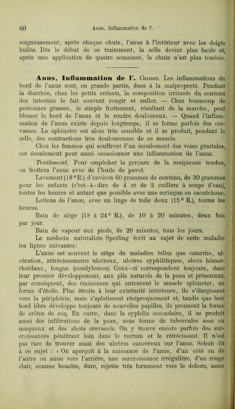 soigneusement, après chaque chute, l’anus à l’intérieur avec les doigts huilés. Dès le début de ce traitement, la seUe devint plus facile et, après une application de quatre semaines, la chute n’est plus tombée. AiinS; Inflammation de 1’. Causes. Les inflammations du bord de l’anus sont, en grande partie, dues à la malpropreté. Pendant la diarrhée, chez les petits enfants, la composition irritante du contenu des intestins le fait souvent rougir et enfler. — Chez beaucoup de personnes grasses, le simple frottement, résultant de la marche, peut blesser le bord de l’anus et le rendre doulom'eux. — Quand l’inflam- mation de l’anus existe depuis longtemps, il se forme parfois des cre- vasses. Le sphincter est alors très sensible et il se produit, pendant la seUe, des contractions très douloureuses de ce muscle. Chez les femmes qui souffrent d’un écoulement des voies génitales, cet écoulement peut aussi occasionner une inflammation de l’anus. Traitement. Pour empêcher la gerçure de la muqueuse tendue, on frottera l’anus avec de l’huile de pavot. Lavement (18® R.), d’environ GOgranunes de contenu, de 30 grammes pour les enfants (c’est-à-dire de 4 et de 2 cuillers à soupe d’eau), toutes les heui’es et autant que possible avec une seringue en caoutchouc. Lotions de l’anus, avec un hnge de toüe doux (15® R.), toutes les heures. Bain de siège (18 à 24® R.), de 10 à 20 minutes, deux fois par jour. Bain de vapeur aux pieds, de 20 minutes, tous les jours. Le médecin naturaliste Sperling écrit au sujet de cette maladie les Lignes suivantes: L’anus est souvent le siège de maladies telle.s que catanlie, ul- cération, rétrécissements ulcéreux, ulcères syphilitiques, abcès hémor- rhoïdaux, fongus (condylomes). Ceux-ci correspondent toujours, dans leur premier développement, aux plis naturels de la peau et présentent, par conséquent, des éminences qui entom’ent le muscle sphincter, eu forme d’étoile. Plus étroits à leur extrémité intérieure, ils s’élargissent vers la périphérie, mais s’aplatissent réciproquement et, tandis que leur bord libre développe toujours de nouvelles papilles, ils prennent la forme de crêtes de coq. En outre, dans la syphilis secondaire, il se produit aussi des infiltrations de la peau, sous forme de tubercules secs ou muqueux et des abcès crevassés. On y trouve encore parfois des sur- croissances pénétrant loin dans le rectmn et le rétrécissant. Il n’est pas rare de trouver aussi des ulcères cancéreux sur l’anus. Schuh dit à ce sujet : « On aperçoit à la naissance de l’anus, d’un côté ou de l’auti-e ou aussi vers l’arrière, une surcroissance irrégulière, d’un rouge clair, comme bouclée, dure, rejetée très fortement vers le dehors, assez 1 I 1 1