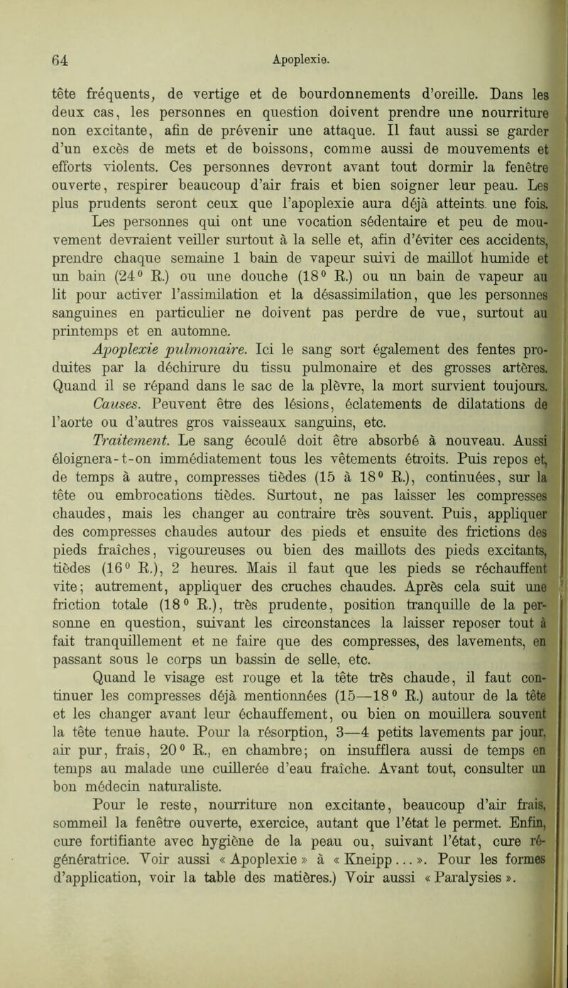 tête fréquents, de vertige et de bourdonnements d’oreille. Dans les deux cas, les personnes en question doivent prendre une nourriture non excitante, afin de prévenir une attaque. Il faut aussi se garder ; d’un excès de mets et de boissons, comme aussi de mouvements et ! efforts violents. Ces personnes devront avant tout dormir la fenêtre ouverte, respirer beaucoup d’air frais et bien soigner leur peau. Les plus prudents seront ceux que l’apoplexie aura déjà atteints, une fois. Les personnes qui ont une vocation sédentaire et peu de mou- vement devraient veüler surtoiit à la seUe et, afin d’éviter ces accidents, prendre chaque semaine 1 bain de vapeur suivi de maillot humide et un bain (24® R.) ou une douche (18® R.) ou un bain de vapeur au lit poiu‘ activer l’assimilation et la désassimilation, que les personnes sanguines en particulier ne doivent pas perdi’e de vue, surtout au printemps et en automne. Apoplexie pulmonaire. Ici le sang sort également des fentes pro- duites par la déchirure du tissu pulmonaire et des grosses artères. Quand il se répand dans le sac de la plèvre, la mort survient toujours. Causes. Peuvent être des lésions, éclatements de dilatations de l’aorte ou d’autres gros vaisseaux sanguins, etc. Traitement. Le sang écoulé doit être absorbé à nouveau. Aussi éloignera-1-on immédiatement tous les vêtements étroits. Puis repos et, de temps à autre, compresses tièdes (15 à 18® R.), continuées, sur la tête ou embrocations tièdes. Surtout, ne pas laisser les compresses chaudes, mais les changer au contraire très souvent. Puis, appliquer des compresses chaudes autour des pieds et ensuite des frictions des pieds fraîches, vigoureuses ou bien des maillots des pieds excitants, tièdes (16® R.), 2 heures. Mais ü faut que les pieds se réchauffent vite; autrement, appliquer des cruches chaudes. Après cela suit une ’ friction totale (18® R.), très prudente, position tranquille de la per- sonne en question, suivant les circonstances la laisser reposer tout à fait tranquillement et ne faire que des compresses, des lavements, en passant sons le corps un bassin de seUe, etc. Quand le visage est rouge et la tête très chaude, il faut con- tinuer les compresses déjà mentionnées (15—18® R.) autour de la tête et les changer avant leur échauffement, ou bien on mouillera souvent la tête tenue haute. Pour la résorption, 3—4 petits lavements par jour, air pur, frais, 20® R., en chambre; on insufflera aussi de temps en temps au malade une cuillerée d’eau fraîche. Avant tout, consulter un bon médecin naturaliste. Pour le reste, nourriture non excitante, beaucoup d’air frais, sommeil la fenêtre ouverte, exercice, autant que l’état le permet. Enfin, cure fortifiante avec hygiène de la peau ou, suivant l’état, cure ré- génératrice. Voir aussi «Apoplexie» à «Kneipp...». Pour les formes d’application, voir la table des matières.) Voir aussi «Paralysies».