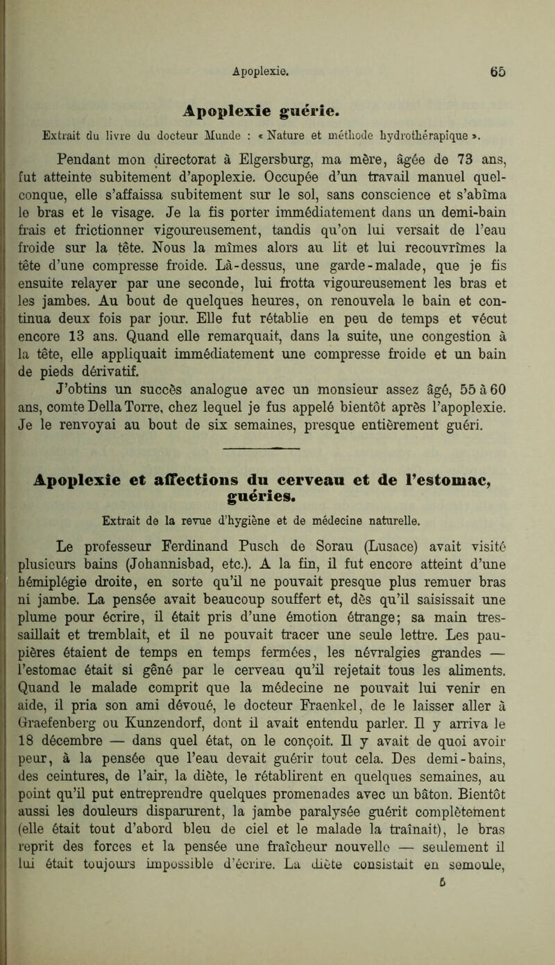 Apoplexie guérie. Extrait du livre du docteur Munde : « Nature et méthode hydrothérapique ». Pendant mon ^rectorat à Elgersburg, ma mère, âgée de 73 ans, fut atteinte subitement d’apoplexie. Occupée d’un travail manuel quel- conque, elle s’affaissa subitement sur le sol, sans conscience et s’abîma le bras et le visage. Je la fis porter immédiatement dans un demi-bain frais et frictionner vigoiureusement, tandis qu’on lui versait de l’eau froide sur la fête. Nous la mîmes alors au Ut et lui recouvrîmes la Itête d’une compresse froide. Là-dessus, une garde-malade, que je fis ensuite relayer par une seconde, lui frotta vigoureusement les bras et les jambes. Au bout de quelques heures, on renouvela le bain et con- tinua deux fois par jour. Elle fut rétablie en peu de temps et vécut encore 13 ans. Quand eUe remarquait, dans la suite, une congestion à Ila tête, elle appliquait immédiatement une compresse froide et un bain de pieds dérivatif. I J’obtins un succès analogue avec un monsieur assez âgé, 55 à 60 ans, comte DeUa Torre, chez lequel je fus appelé bientôt après l’apoplexie. Je le renvoyai au bout de six semaines, presque entièrement guéri. Apoplexie et affections du cerveau et de Testomae, guéries. I Extrait de la revue d’hygiène et de médecine naturelle. I Le professeur Ferdinand Pusch de Sorau (Lusace) avait visité I plusieurs bains (Johannisbad, etc.). A la fin, il fut encore atteint d’une [ hémiplégie droite, en sorte qu’il ne pouvait presque plus remuer bras I ni jambe. La pensée avait beaucoup souffert et, dès qu’ü saisissait une I plume pour écrire, ü était pris d’une émotion étrange; sa main tres- I saülait et tremblait, et il ne pouvait tracer une seule lettre. Les pau- pières étaient de temps en temps fermées, les névralgies grandes — I l’estomac était si gêné par le cerveau qu’ü rejetait tous les aliments. Quand le malade comprit que la médecine ne pouvait lui venir en aide, ü pria son ami dévoué, le docteur Fraenkel, de le laisser aller à üraefenberg ou Kunzendorf, dont il avait entendu parler. H y arriva le 18 décembre — dans quel état, on le conçoit. Il y avait de quoi avoir peur, à la pensée que l’eau devait guérir tout cela. Des demi-bains, des ceintures, de l’air, la diète, le rétablirent en quelques semaines, au j pomt qu’ü put entreprendre quelques promenades avec un bâton. Bientôt 1 aussi les douleurs disparurent, la jambe paralysée guérit complètement (elle était tout d’abord bleu de ciel et le malade la traînait), le bras [ reprit des forces et la pensée rme fraîcheur nouveUo — seulement il ■ lui était toujoiu’S impossible d’écrire. La diète consistait en semoule, fi 1