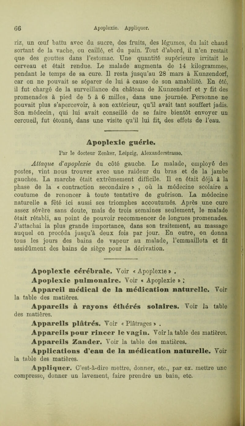 riz, un œuf battu avec du sucre, des fruits, des légumes, du lait chaud sortant de la vache, ou caülé, et du pain. Tout d’abord, il n’en restait que des gouttes dans l’estomac. Une quantité supérieure iratait le cerveau et était rendue. Le malade augmenta de 14 kilogrammes, pendant le temps de sa cure. U resta jusqu’au 28 mars à Kunzendorf, car on ne pouvait se séparer de lui à cause de son amabüité. En été, ü fut chargé de la surveillance du château de Kunzendorf et y fit des promenades à pied de 5 à 6 milles, dans une journée. Personne ne pouvait plus s’apercevoir, à son extérieur, qu’ü avait tant souffert jadis. Son médecin, qui lui avait conseillé de se faire bientôt envoyer un cercueil, fut étonné, dans une visite qu’il lui fit, des effets de l’eau. Apoplexie guérie. Par le docteur Zenker, Leipzig, Alexanderetrasse. Attaque d’apoplexie du côté gauche. Le malade, employé des postes, vint nous trouver avec une raideur du bras et de la jambe gauches. La marche était extrêmement difficile. U en était déjà à la phase de la « contraction secondaire », où la médecine scolaire a coutume de renoncer à toute tentative de guérison. La médecine naturelle a fêté ici aussi ses triomphes accoutumés. Après une cure assez sévère sans doute, mais de trois semaines seulement, le malade était rétabli, au point de pouvoir recommencer de longues promenades. J’attachai la plus grande importance, dans son traitement, au massage auquel on procéda jusqu’à deux fois par jour. En outre, on donna tous les jours des bains de vapeur au malade, l’emmaillota et fit assidûment des bains de siège pour la dérivation. Apoplexie cérébrale. Voir «Apoplexie» . Apoplexie pulmonaire. Voir « Apoplexie » : Appareil médical de la médication naturelle. Voir la table des matières. Appareils à rayons étliérés solaires. Voir la table des matières. Appareils plâtrés. Voir « Plâtrages » . Appareils pour rincer le vagin. Voir la table des matières. Appareils Zander. Voir la table des matières. Applications d’eau de la médication naturelle. Voir la table des matières. Appliquer. C’est-à-dire mettre, donner, etc., par ex. mettre une compresse, donner un lavement, faire prendre un bain, etc.