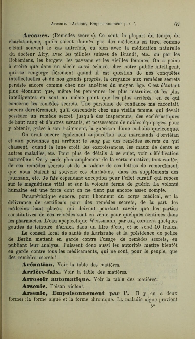 Arcanes. (Eemôdes secrets). Ce sont, la plupart du temps, du charlatanisme, qu’ils soient donnôs par des médecins en titre, comme c’était souvent le cas autrefois, ou bien avec la médication naturelle du docteur Airy, avec les pillules suisses de Brandt, etc., ou par les Bohémiens, les bergers, les paysans et les vieilles femmes. On a peine à croire que dans un siècle aussi éclairé, chez notre public intelligent, qui se rengorge fièrement quand il est question de nos conquêtes intellectuelles et de nos grands progrès, la croyance aux remèdes secrets persiste encore comme chez nos ancêtres du moyen âge. C’est d’autant plus étonnant que, même les personnes les plus instruites et les plus intelligentes en sont au même point que les plus arriérés, en ce qui concerne les remèdes secrets. Une personne de confiance me racontait, encore dernièrement, qu’il descendait chez une vieille femme, qui devait posséder un remède secret, jusqu’à des inspecteurs, des ecclésiastiques de haut rang et d’autres savants, et possesseurs de nobles équipages, pour y obtenir, grâce à son traitement, la guérison d’une maladie quelconque. On croit encore également aujourd’hui aux marchands d’orviétan et aux personnes qui arrêtent le sang par des remèdes secrets ou qui chassent, quand la lune croît, les excroissances, les maux de dents et autres maladies, etc. Pour plus de détails à ce sujet, voir < Médication naturelle > . On y parle plus amplement de la vertu curative, tant vantée, de ces remèdes secrets et de la valeur de ces lettres de remercîment, que nous étalent si souvent ces charlatans, dans les suppléments des journaux, etc. Je fais cependant exception pour l’effet curatif qui repose sur le magnétisme vital et sur la volonté ferme de guérir. La volonté humaine est une force dont on ne tient pas encore assez compte. Caractéristique encore, pour l’honneur du corps médical, est la délivrance de certificats pour des remèdes secrets, de la part des médecins haut placés, qui doivent pourtant savoir que les parties constitutives de ces remèdes sont en vente pour quelques centimes dans les pharmacies. L’eau apoplectique Weissmann, par ex., contient quelques gouttes de teinture d’arnica dans un litre d’eau, et se vend 10 francs. Le conseil local de santé de Karlsruhe et la présidence de police de Berlin mettent en garde contre l’usage de remèdes secrets, en publiant leur analyse. Puissent donc aussi les autorités mettre bientôt en garde contre tous les médicaments, qui ne sont, pour le peuple, que des remèdes secrets! Arénation. Voir la table des matières. Arrière-faix. Voir la table des matières. Arrosoir automatique. Voir la table des matières. Arsenic. Poison violent. Arsenic, Empoisonnement par T. H y en a deux formes : la forme aiguë et la forme chronique. La maladie aiguë provient