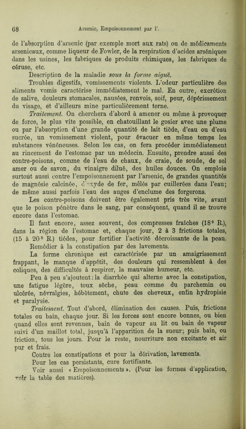 de l’absoi'ption d’arsenic (par exemple mort aux rats) ou de médicaments arsenicaux, comme liqueur de Fowler, de la respiration d’acides arséniques dans les usines, les fabriques de produits chimiques, les fabriques de céruse, etc. Description de la maladie sous la forme aigue. Troubles digestifs, Tomissements violents. L’odeur particulière des aliments vomis caractérise immédiatement le mal. En outre, excrétion de salive, douleurs stomacales, nausées, renvois, soif, peur, dépérissement du visage, et d’aüleurs mine particulièrement terne. Traitement. On cherchera d’abord à amener ou même à provoquer de force, le plus vite possible, en chatouillant le gosier avec une plume ou par l’absorption d’une gi’ande quantité de lait tiède, d’eau ou d’eau sucrée, un vomissement violent, pour évacuer en même temps les substances vénéneuses. Selon les cas, on fera procéder immédiatement au rincement de l’estomac par un médecin. Ensuite, prendre aussi des contre-poisons, comme de l’eau de chaux, de craie, de soude, de sel amer ou de savon, du vinaigre dilué, des huiles douces. On emploie surtout aussi contre l’empoisomiement par l’arsenic, de grandes quantités de magnésie calcinée, d'oxyde de fer, mêlés par cuillerées dans l’eau; de même aussi parfois l’eau des auges d’enclume des forgerons. Les contre-poisons doivent être également pris très vite, avant que le poison pénètre dans le sang, par conséquent, quand il se trouve encore dans l’estomac. D faut encore, assez souvent, des compresses fraîches (18° E.), dans la région de l’estomac et, chaque jour, 2 à 3 frictions totales, (15 à 20° E.) tiédes, pour fortifier l’activité décroissante de la peau. Eemédier à la constipation par des lavements. La forme chronique est caractérisée par un amaigrissement frappant, le manque d’appétit, des douleurs qui ressemblent à des coliques, des difficultés à respirer, la mauvaise hmneur, etc. Peu à peu s’ajoutent : la diarrhée qui alterne avec la constipation, une fatigue légère, toux sèche, peau comme du parchemin ou ulcérée, névralgies, hébètement, chute des cheveux, enfin hydropisie et paralysie. Traitement. Tout d’abord, élimination des causes. Puis, frictions totales ou bain, chaque jour. Si les forces sont encore bonnes, ou bien quand elles sont revenues, bain de vapeur au lit ou bain de vapeur suivi d’un maillot total, jusqu’à l’apparition de la sueur; puis bain, ou friction, tous les jours. Pour le reste, nourriture non excitante et air pur et frais. Contre les constipations et pour la dérivation, lavements. Pour les cas persistants, cure fortifiante. Voir aussi « Empoisonnements ». (Pour les fonnes d’appücation, rnir la table des matières).