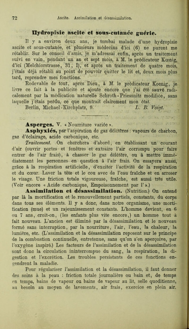 Hjdropîsîe ascite et sons-cutanée guérie. * “ • L/ Il y a environ deux ans, je tombai malade d’une hydropisie ascite et sous-cutanée, et' plusieurs médecins d’ici (6) ne purent me rétablir. Sur le conseil d’amis, je m’adressai enfin, après un traitement suivi en vain, pendant un an et sept mois, à M. le prédicateur Kœnig, d’ici (Melchiorstrasse, 31, I),* et après un traitement de quatre mois, j’étais déjà rétabli au point de pouvoir quitter le lit et, deux mois plus tard, reprendre mes fonctions. Redevable de tôut, après Dieu, à M. le prédicateur Koenig, je livre ce fait à la publicité et ajoute encore que j’ai été sauvé radi- calement par la médication naturelle Schroth-Priessnitz modifiée, sans laquelle j’étais peidu, ce que montrait clairement mon état. Berlin, Michael-Kirchplatz, 9. ‘ L. B. Voigt. Asperges. V. « Nourriture variée ». ' Asphyxiés, par l’aspiration de gaz délétères : vapeurs de charbon, gaz d’éclairage, acide carbonique, etc. Traitement. On cherchera d’abord, en établissant un courant d’air (ouvrir portes • et fenêtres et extraire l’air corrompu pour faire enti’er de l’air frais), à chasser le gaz délétère, ou à mettre immé- diatement les personnes en question à l’air frais. On essayera aussi, grâce à la respiration artificielle, d’exciter l’activité de la respiration et du coeur. Laver la tête et le cou avec de l’eau fraîche et en arroser le visage. Une friction totale vigoureuse, fraîche, est aussi très utile. (Voir encore «Acide carbonique, Empoisonnement par 1’».) Assimilation et désassimilation. (Nutrition.) On entend par là la mortification et le renouvellement partiels, constants, du corps dans tous ses éléments. U y a donc, dans notre organisme, une morti- fication (mue) et un rajeunissement constants. L’homme devient, en 6 ou 7 ans, croit-on, (les enfants plus vite encore,) un homme tout à fait nouveau. L’ancien est éüminé par la désassimilation et le nouveau formé sans interruption, pai’ la nourriture, l’aii’, l’eau, la chaleur, la lumière, etc. (L’assimilation et la désassimilation reposent sur le principe de la combustion continuelle, entretenue, sans qu’on s’en aperçoive, par l’oxygène inspiré.) Les facteurs de l’assimilation et de la désassimilation sont donc la circulation ininterrompue du sang, la respiration, la di- gestion et l’excrétion. Les troubles persistants de ces fonctions en- gendrent la maladie. Pour régulariser l’assimilation et la désassimilation, il faut donner des soins à la peau : friction totale journalière ou bain et, de temps on temps, bains de vapeur ou bains de vapeiu au lit, selle quoditienne, au besoin au moyen de lavements, air frais, exercice en plein air.