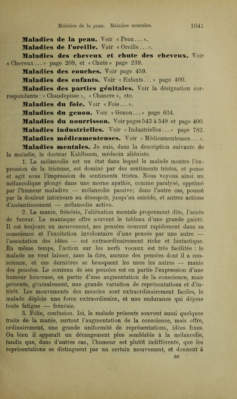 Maladies de la peau. Voir «Peau...». Maladies de l’oreille. Voir « Oreille... ». Maladies des cheveux et chute des cheveux. Voir « Cheveux...» page 209, et « Chute » page 239. Maladies des couches. Voir page 459. Maladies des enfants. Voir « Enfants...» page 400. Maladies des parties génitales. Voir la désignation cor- respondante : « Chaudepisse », « Chancre », etc. Maladies du foie. Voir «Foie...». Maladies du genou. Voir «Genou...» page 634. Maladies du nourrisson. Voir pages 543 à 549 et page 400. Maladies industrielles. Voir «Industrielles...» page 782. Maladies médicamenteuses. Voir «Médicamenteuses...». Maladies mentales. Je suis, dans la description suivante de la maladie, le docteur Kahlbaum, médecin aüéniste. 1. La mélancolie est un état dans lequel le malade montre l’ex- pression de la tristesse, est dominé par des sentiments tristes, et pense et agit sous l’impression de sentiments tristes. Nous voyons ainsi un mélancolique plongé dans une morne apathie, comme paralysé, opprimé par l’humeur maladive — mélancolie passive; dans l’autre cas, poussé par la douleur intérieure au désespoir, jusqu’au suicide, et autres actions d’anéantissement — mélancolie active. 2. La manie, frénésie, l’aliénation mentale proprement dite, l’accès de fureur. Le maniaque offre souvent le tableau d'une grande gaieté. Il est toujours en mouvement, ses pensées courent rapidement dans sa conscience et l’excitation involontaire d’une pensée par une autre — l’association des idées — est extraordinairement riche et fantastique. En même temps, l’action sur les nerfs vocaux est très facilitée : le malade ne veut laisser, sans la dire, aucune des pensées dont il a con- science, et ces dernières se brusquent les unes les autres — manie des pensées. Le contenu de ses pensées est en partie l’expression d’une humeur heureuse, en partie d’une augmentation de la conscience, mais présente, généralement, une grande variation de représentations et d’in- térêt. Les mouvements des muscles sont extraordinairement faciles, le malade déploie une force extraordinaire, et une endurance qui déjoue toute fatigue — frénésie. 3. Folie, confusion. Ici, le malade présente souvent aussi quelques traits de la manie, surtout l’augmentation de la conscience, mais offre, ordinairement, une grande uniformité de représentations, idées fixes. Ou bien il apparaît un dérangement plus semblable à la mélancolie, tandis que, dans d’autres cas, l’humeur est plutôt indifférente, que les représentations se distinguent par un certain mouvement, et donnent à 66