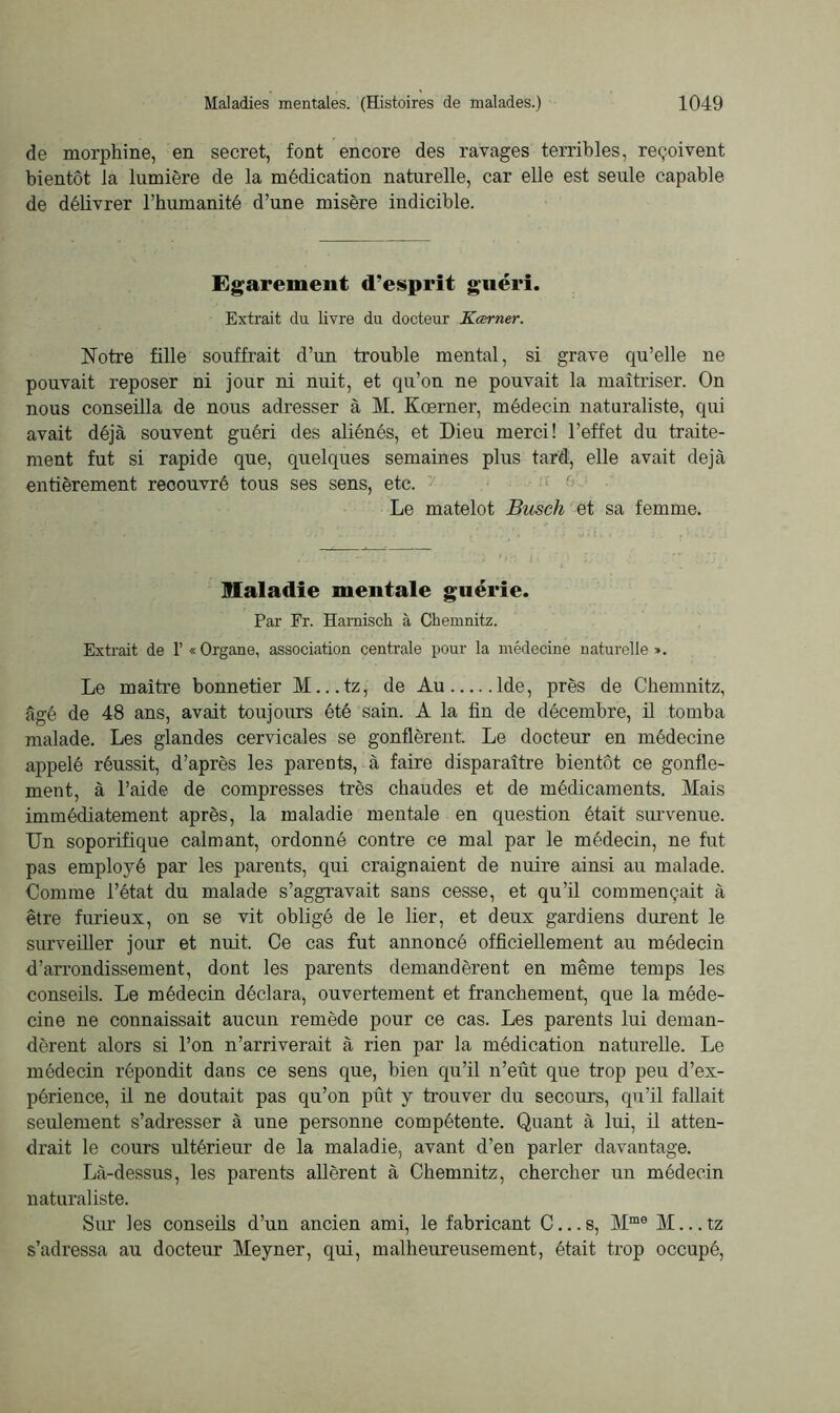 de morphine, en secret, font encore des ravages terribles, reçoivent bientôt la lumière de la médication naturelle, car elle est seule capable de délivrer l’humanité d’une misère indicible. Egarement d’esprit guéri. Extrait du livre du docteur Kcerner. Notre fille souffrait d’un trouble mental, si grave qu’elle ne pouvait reposer ni jour ni nuit, et qu’on ne pouvait la maîtriser. On nous conseilla de nous adresser à M. Kœrner, médecin naturaliste, qui avait déjà souvent guéri des aliénés, et Dieu merci! l’effet du traite- ment fut si rapide que, quelques semaines plus tard, elle avait déjà entièrement recouvré tous ses sens, etc. Le matelot Busch et sa femme. Maladie mentale guérie. Par Fr. Harnisch à Chemnitz. Extrait de 1’«Organe, association centrale pour la médecine naturelle». Le maître bonnetier M...tz, de Au lde, près de Chemnitz, âgé de 48 ans, avait toujours été sain. A la lin de décembre, il tomba malade. Les glandes cervicales se gonflèrent. Le docteur en médecine appelé réussit, d’après les parents, à faire disparaître bientôt ce gonfle- ment, à l’aide de compresses très chaudes et de médicaments. Mais immédiatement après, la maladie mentale en question était survenue. Un soporifique calmant, ordonné contre ce mal par le médecin, ne fut pas employé par les parents, qui craignaient de nuire ainsi au malade. Comme l’état du malade s’aggravait sans cesse, et qu’il commençait à être furieux, on se vit obligé de le lier, et deux gardiens durent le surveiller jour et nuit. Ce cas fut annoncé officiellement au médeciu d’arrondissement, dont les parents demandèrent en même temps les conseils. Le médecin déclara, ouvertement et franchement, que la méde- cine ne connaissait aucun remède pour ce cas. Les parents lui deman- dèrent alors si l’on n’arriverait à rien par la médication naturelle. Le médecin répondit dans ce sens que, bien qu’il n’eût que trop peu d’ex- périence, il ne doutait pas qu’on pût y trouver du secours, qu’il fallait seulement s’adresser à une personne compétente. Quant à lui, il atten- drait le cours ultérieur de la maladie, avant d’en parler davantage. Là-dessus, les parents allèrent à Chemnitz, chercher un médecin naturaliste. Sur les conseils d’un ancien ami, le fabricant C...s, Mme M...tz s’adressa au docteur Meyner, qui, malheureusement, était trop occupé,