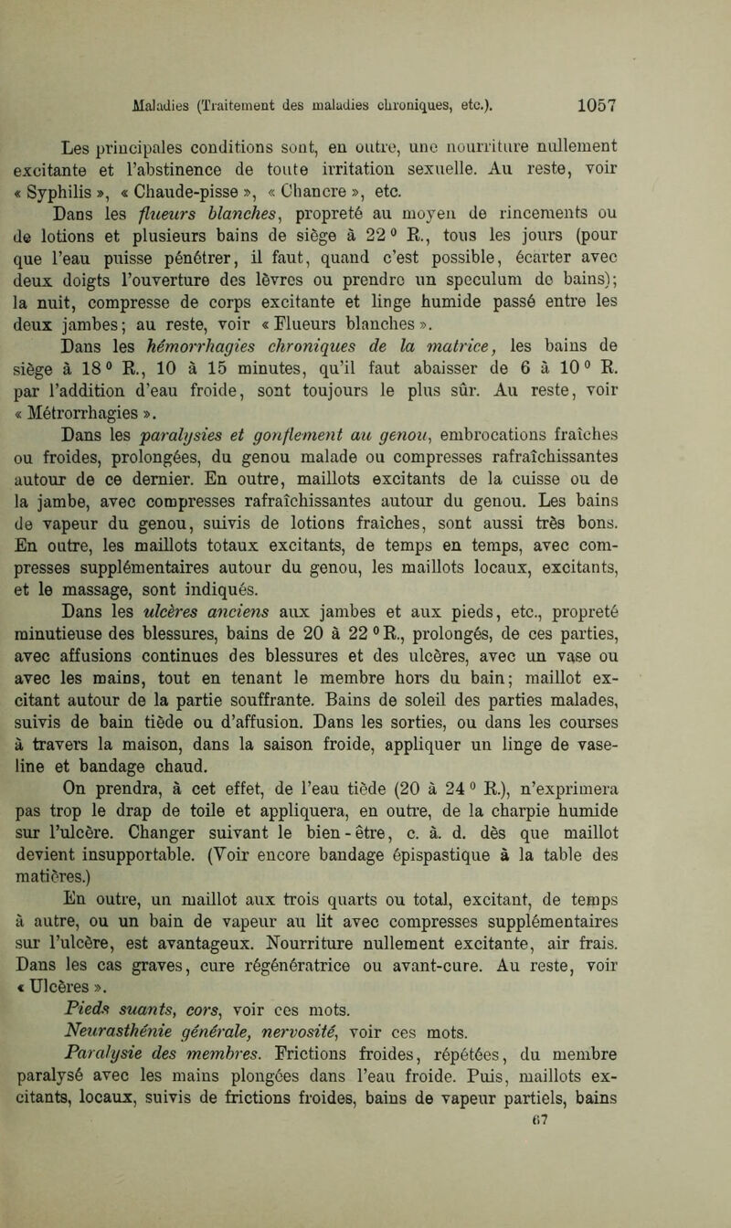 Les principales conditions sont, en outre, une nourriture nullement excitante et l’abstinence de toute irritation sexuelle. Au reste, voir « Syphilis », « Chaude-pisse », « Chancre », etc. Dans les flueurs blanches, propreté au moyen de rincements ou de lotions et plusieurs bains de siège à 22° R., tous les jours (pour que l’eau puisse pénétrer, il faut, quand c’est possible, écarter avec deux doigts l’ouverture des lèvres ou prendre un spéculum do bains); la nuit, compresse de corps excitante et linge humide passé entre les deux jambes; au reste, voir «Flueurs blanches». Dans les hémorrhagies chroniques de la matrice, les bains de siège à 18° R., 10 à 15 minutes, qu’il faut abaisser de 6 à 100 R. par l’addition d’eau froide, sont toujours le plus sûr. Au reste, voir « Métrorrhagies ». Dans les paralysies et gonflement au genou, embrocations fraîches ou froides, prolongées, du genou malade ou compresses rafraîchissantes autour de ce dernier. En outre, maillots excitants de la cuisse ou de la jambe, avec compresses rafraîchissantes autour du genou. Les bains de vapeur du genou, suivis de lotions fraîches, sont aussi très bons. En outre, les maillots totaux excitants, de temps en temps, avec com- presses supplémentaires autour du genou, les maillots locaux, excitants, et le massage, sont indiqués. Dans les ulcères anciens aux jambes et aux pieds, etc., propreté minutieuse des blessures, bains de 20 à 22 0 R., prolongés, de ces parties, avec affusions continues des blessures et des ulcères, avec un vase ou avec les mains, tout en tenant le membre hors du bain; maillot ex- citant autour de la partie souffrante. Bains de soleil des parties malades, suivis de bain tiède ou d’affusion. Dans les sorties, ou dans les courses à travers la maison, dans la saison froide, appliquer un linge de vase- line et bandage chaud. On prendra, à cet effet, de l’eau tiède (20 à 24 0 R.), n’exprimera pas trop le drap de toile et appliquera, en outre, de la charpie humide sur l’ulcère. Changer suivant le bien - être, c. à. d. dès que maillot devient insupportable. (Voir encore bandage épispastique à la table des matières.) En outre, un maillot aux trois quarts ou total, excitant, de temps à autre, ou un bain de vapeur au lit avec compresses supplémentaires sur l’ulcère, est avantageux. Nourriture nullement excitante, air frais. Dans les cas graves, cime régénératrice ou avant-cure. Au reste, voir « Ulcères ». Pieds suants, cors, voir ces mots. Neurasthénie générale, nervosité, voir ces mots. Paralysie des membres. Frictions froides, répétées, du membre paralysé avec les mains plongées dans l’eau froide. Puis, maillots ex- citants, locaux, suivis de frictions froides, bains de vapeur partiels, bains <>7