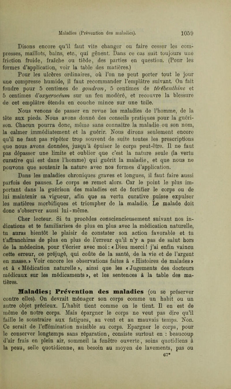 Disons encore qu’il faut vite changer ou faire cesser les com- presses, maillots, bains, etc., qui gênent. Dans ce cas suit toujours une friction froide, fraîche ou tiède, des parties en question. (Pour les formes d’application, voir la table des matières.) Pour les ulcères ordinaires, où l’on ne peut porter tout le jour une compresse humide, il faut recommander l’emplâtre suivant. On fait fondre pour 5 centimes de goudron, 5 centimes de térébenthine et 5 centimes d'oxycrocéum sur un feu modéré, et recouvre la blessure de cet emplâtre étendu en couche mince sur une toile. Nous venons de passer en revue les maladies de l’homme, de la tête aux pieds. Nous avons donné des conseils pratiques pour la guéri- son. Chacun pourra donc, même sans connaître la maladie ou son nom, la calmer immédiatement et la guérir. Nous dirons seulement encore qu’il ne faut pas répéter trop souvent de suite toutes les prescriptions que nous avons données, jusqu’à épuiser le corps peut-être. Il ne faut pas dépasser une limite et oublier que c’est la nature seule (la vertu curative qui est dans l’homme) qui guérit la maladie, et que nous ne pouvons que soutenir la nature avec nos formes d’application. Dans les maladies chroniques graves et longues, il faut faire aussi parfois des pauses. Le corps se remet alors. Car le point le plus im- portant dans la guérison des maladies est de fortifier le corps ou de lui maintenir sa vigueur, afin que sa vertu curative puisse expulser les matières morbifiques et triompher de la maladie. Le malade doit donc s’observer aussi lui-même. Cher lecteur. Si tu procèdes consciencieusement suivant nos in- dications et te familiarises de plus en plus avec la médication naturelle, tu auras bientôt le plaisir de constater son action favorable et tu t’affranchiras de plus en plus de l’erreur qu’il n’y a pas de salut hors de la médecine, pour t’écrier avec moi: «Dieu merci! j’ai enfin vaincu cette erreur, ce préjugé, qui coûte de la santé, de la vie et de l’argent en masse.» Voir encore les observations faites à «Histoires de malades» et à « Médication naturelle », ainsi que les « Jugements des docteurs médicaux sur les médicaments », et les sentences à la table des ma- tières. Maladies; Prévention des maladies (ou se préserver contre elles). On devrait ménager son corps comme un habit ou un autre objet précieux. L’habit tient comme on le tient. Il en est de même de notre corps. Mais épargner le corps ne veut pas dire qu’il faille le soustraire aux fatigues, au vent et au mauvais temps. Non. Ce serait de l’effémination nuisible au corps. Epargner le corps, pour le conserver longtemps sans réparation, consiste surtout en : beaucoup d’air frais en plein air, sommeil la fenêtre ouverte, soins quotidiens à la peau, selle quotidienne, au besoin au moyen de lavements, pas ou 67*