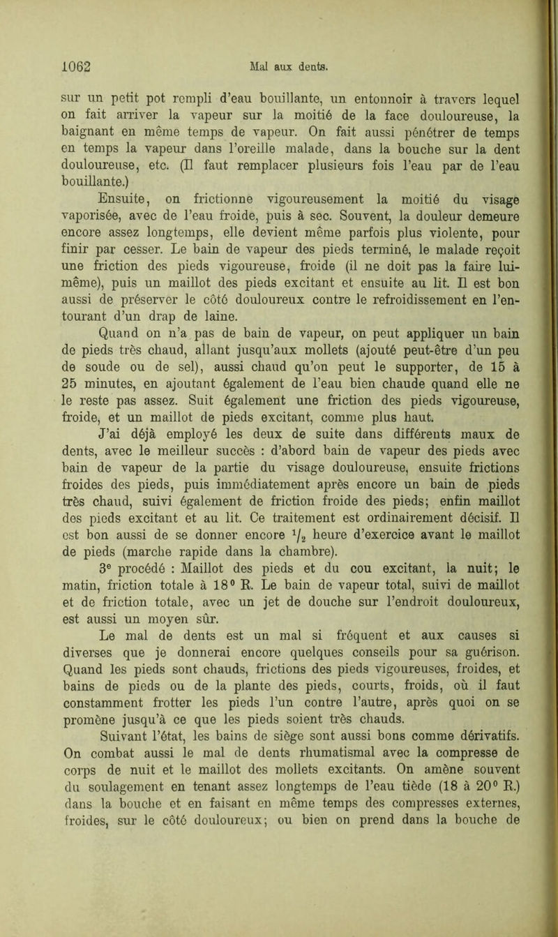 sur un petit pot rempli d’eau bouillante, un entonnoir à travers lequel on fait arriver la vapeur sur la moitié de la face douloureuse, la baignant en même temps de vapeur. On fait aussi pénétrer de temps en temps la vapeur dans l’oreille malade, dans la bouche sur la dent douloureuse, etc. (Il faut remplacer plusieurs fois l’eau par de l’eau bouillante.) Ensuite, on frictionne vigoureusement la moitié du visage vaporisée, avec de l’eau froide, puis à sec. Souvent, la douleur demeure encore assez longtemps, elle devient même parfois plus violente, pour finir par cesser. Le bain de vapeur des pieds terminé, le malade reçoit une friction des pieds vigoureuse, froide (il ne doit pas la faire lui- même), puis un maillot des pieds excitant et ensuite au lit. Il est bon aussi de préserver le côté douloureux contre le refroidissement en l’en- tourant d’un drap de laine. Quand on n’a pas de bain de vapeur, on peut appliquer un bain de pieds très chaud, allant jusqu’aux mollets (ajouté peut-être d’un peu de soude ou de sel), aussi chaud qu’on peut le supporter, de 15 à 25 minutes, en ajoutant également de l’eau bien chaude quand elle ne le reste pas assez. Suit également une friction des pieds vigoureuse, froide, et un maillot de pieds excitant, comme plus haut. J’ai déjà employé les deux de suite dans différents maux de dents, avec le meilleur succès : d’abord bain de vapeur des pieds avec bain de vapeur de la partie du visage douloureuse, ensuite frictions froides des pieds, puis immédiatement après encore un bain de pieds très chaud, suivi également de friction froide des pieds; enfin maillot des pieds excitant et au lit. Ce traitement est ordinairement décisif. Il est bon aussi de se donner encore 1/2 heure d’exercice avant le maillot de pieds (marche rapide dans la chambre). 3e procédé : Maillot des pieds et du cou excitant, la nuit; le matin, friction totale à 18° R. Le bain de vapeur total, suivi de maillot et de friction totale, avec im jet de douche sur l’endroit douloureux, est aussi un moyen sûr. Le mal de dents est un mal si fréquent et aux causes si diverses que je donnerai encore quelques conseils pour sa guérison. Quand les pieds sont chauds, filetions des pieds vigoureuses, froides, et bains de pieds ou de la plante des pieds, courts, froids, où il faut constamment frotter les pieds l’un contre l’autre, après quoi on se promène jusqu’à ce que les pieds soient très chauds. Suivant l’état, les bains de siège sont aussi bons comme dérivatifs. On combat aussi le mal de dents rhumatismal avec la compresse de corps de nuit et le maillot des mollets excitants. On amène souvent du soulagement en tenant assez longtemps de l’eau tiède (18 à 20° R.) dans la bouche et en faisant en même temps des compresses externes, froides, sur le côté douloureux; ou bien on prend dans la bouche de