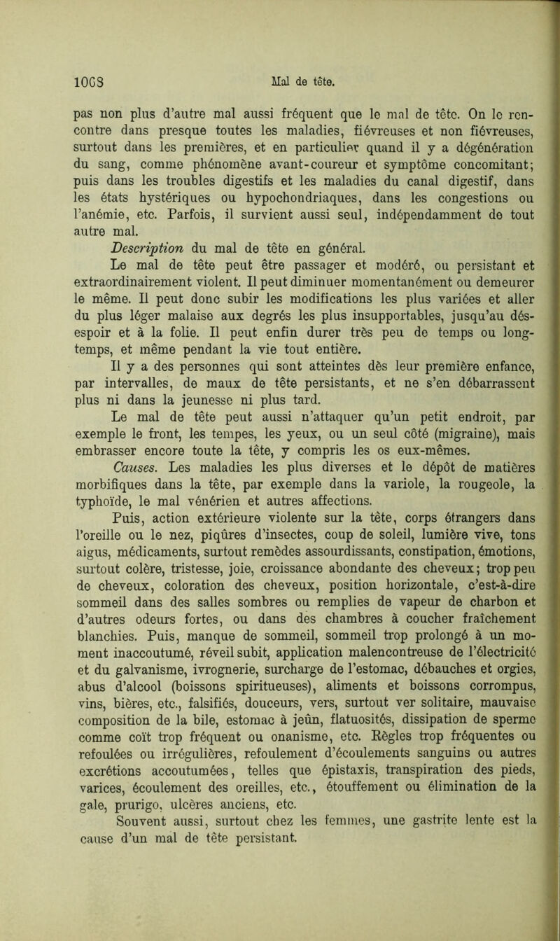 pas non plus d’autre mal aussi fréquent que le mal de tête. On le ren- contre dans presque toutes les maladies, fiévreuses et non fiévreuses, surtout dans les premières, et en particulier quand il y a dégénération du sang, comme phénomène avant-coureur et symptôme concomitant; puis dans les troubles digestifs et les maladies du canal digestif, dans les états hystériques ou hypochondriaques, dans les congestions ou l’anémie, etc. Parfois, il survient aussi seul, indépendamment de tout autre mal. Description du mal de tête en général. Le mal de tête peut être passager et modéré, ou persistant et extraordinairement violent. Il peut diminuer momentanément ou demeurer le même. Il peut donc subir les modifications les plus variées et aller du plus léger malaise aux degrés les plus insupportables, jusqu’au dés- espoir et à la folie. Il peut enfin durer très peu de temps ou long- temps, et même pendant la vie tout entière. Il y a des personnes qui sont atteintes dès leur première enfance, par intervalles, de maux de tête persistants, et ne s’en débarrassent plus ni dans la jeunesse ni plus tard. Le mal de tête peut aussi n’attaquer qu’un petit endroit, par exemple le front, les tempes, les yeux, ou un seul côté (migraine), mais embrasser encore toute la tête, y compris les os eux-mêmes. Causes. Les maladies les plus diverses et le dépôt de matières morbifiques dans la tête, par exemple dans la variole, la rougeole, la typhoïde, le mal vénérien et autres affections. Puis, action extérieure violente sur la tète, corps étrangers dans l’oreille ou le nez, piqûres d’insectes, coup de soleil, lumière vive, tons aigus, médicaments, surtout remèdes assourdissants, constipation, émotions, surtout colère, tristesse, joie, croissance abondante des cheveux; trop peu de cheveux, coloration des cheveux, position horizontale, c’est-à-dire sommeil dans des salles sombres ou remplies de vapeur de charbon et d’autres odeurs fortes, ou dans des chambres à coucher fraîchement blanchies. Puis, manque de sommeil, sommeil trop prolongé à un mo- ment inaccoutumé, réveil subit, application malencontreuse de l’électricitc et du galvanisme, ivrognerie, surcharge de l’estomac, débauches et orgies, abus d’alcool (boissons spiritueuses), aliments et boissons corrompus, vins, bières, etc., falsifiés, douceurs, vers, surtout ver solitaire, mauvaise composition de la bile, estomac à jeun, flatuosités, dissipation de sperme comme coït trop fréquent ou onanisme, etc. Règles trop fréquentes ou refoulées ou irrégulières, refoulement d’écoulements sanguins ou autres excrétions accoutumées, telles que épistaxis, transpiration des pieds, varices, écoulement des oreilles, etc., étouffement ou élimination de la gale, prurigo, ulcères anciens, etc. Souvent aussi, surtout chez les femmes, une gastrite lente est la cause d’un mal de tête persistant.