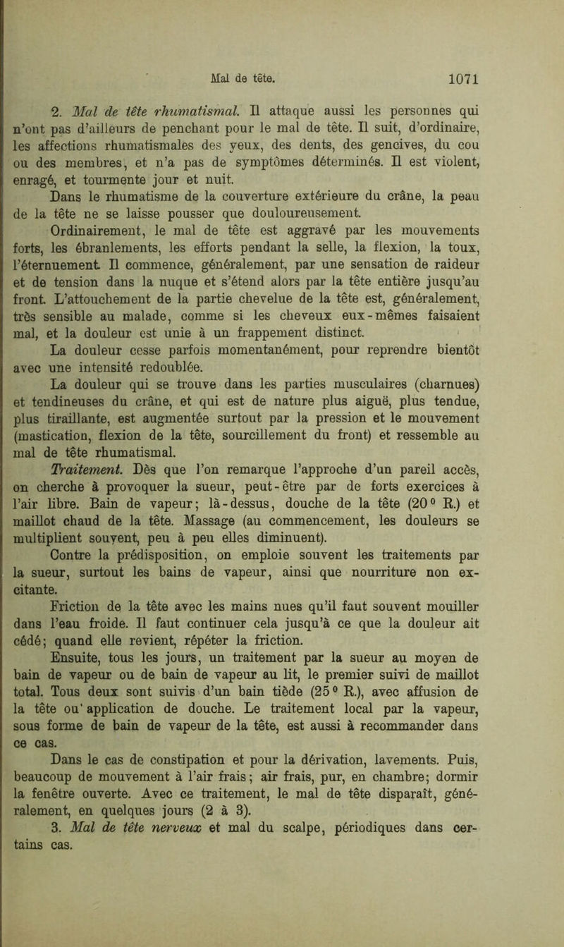 2. Mal de tête rhumatismal. Il attaque aussi les personnes qui n’ont pas d’ailleurs de penchant pour le mal de tête. Il suit, d’ordinaire, les affections rhumatismales des yeux, des dents, des gencives, du cou ou des membres, et n’a pas de symptômes déterminés. H est violent, enragé, et tourmente jour et nuit. Dans le rhumatisme de la couverture extérieure du crâne, la peau de la tête ne se laisse pousser que douloureusement. Ordinairement, le mal de tête est aggravé par les mouvements forts, les ébranlements, les efforts pendant la selle, la flexion, la toux, l’éternuement II commence, généralement, par une sensation de raideur et de tension dans la nuque et s’étend alors par la tête entière jusqu’au front. L’attouchement de la partie chevelue de la tête est, généralement, très sensible au malade, comme si les cheveux eux-mêmes faisaient mal, et la douleur est unie à un frappement distinct. La douleur cesse parfois momentanément, poux reprendre bientôt avec une intensité redoublée. La douleur qui se trouve dans les parties musculaires (charnues) et tendineuses du crâne, et qui est de nature plus aiguë, plus tendue, plus tiraillante, est augmentée surtout par la pression et le mouvement (mastication, flexion de la tête, sourcillement du front) et ressemble au mal de tête rhumatismal. Traitement. Dès que l’on remarque l’approche d’un pareil accès, on cherche à provoquer la sueur, peut-être par de forts exercices à l’air libre. Bain de vapeur; là-dessus, douche de la tête (20° R.) et maillot chaud de la tête. Massage (au commencement, les douleurs se multiplient souvent, peu à peu elles diminuent). Contre la prédisposition, on emploie souvent les traitements par la sueur, surtout les bains de vapeur, ainsi que nourriture non ex- citante. Friction de la tête avec les mains nues qu’il faut souvent mouiller dans l’eau froide. Il faut continuer cela jusqu’à ce que la douleur ait cédé; quand elle revient, répéter la friction. Ensuite, tous les jours, un traitement par la sueur au moyen de bain de vapeur ou de bain de vapeur au lit, le premier suivi de maillot total. Tous deux sont suivis d’un bain tiède (25° R.), avec affusion de la tête ou’ application de douche. Le traitement local par la vapeur, sous forme de bain de vapeur de la tête, est aussi à recommander dans ce cas. Dans le cas de constipation et pour la dérivation, lavements. Puis, beaucoup de mouvement à l’air frais; air frais, pur, en chambre; dormir la fenêtre ouverte. Avec ce traitement, le mal de tête disparaît, géné- ralement, en quelques jours (2 à 3). 3. Mal de tête nerveux et mal du scalpe, périodiques dans cer- tains cas.