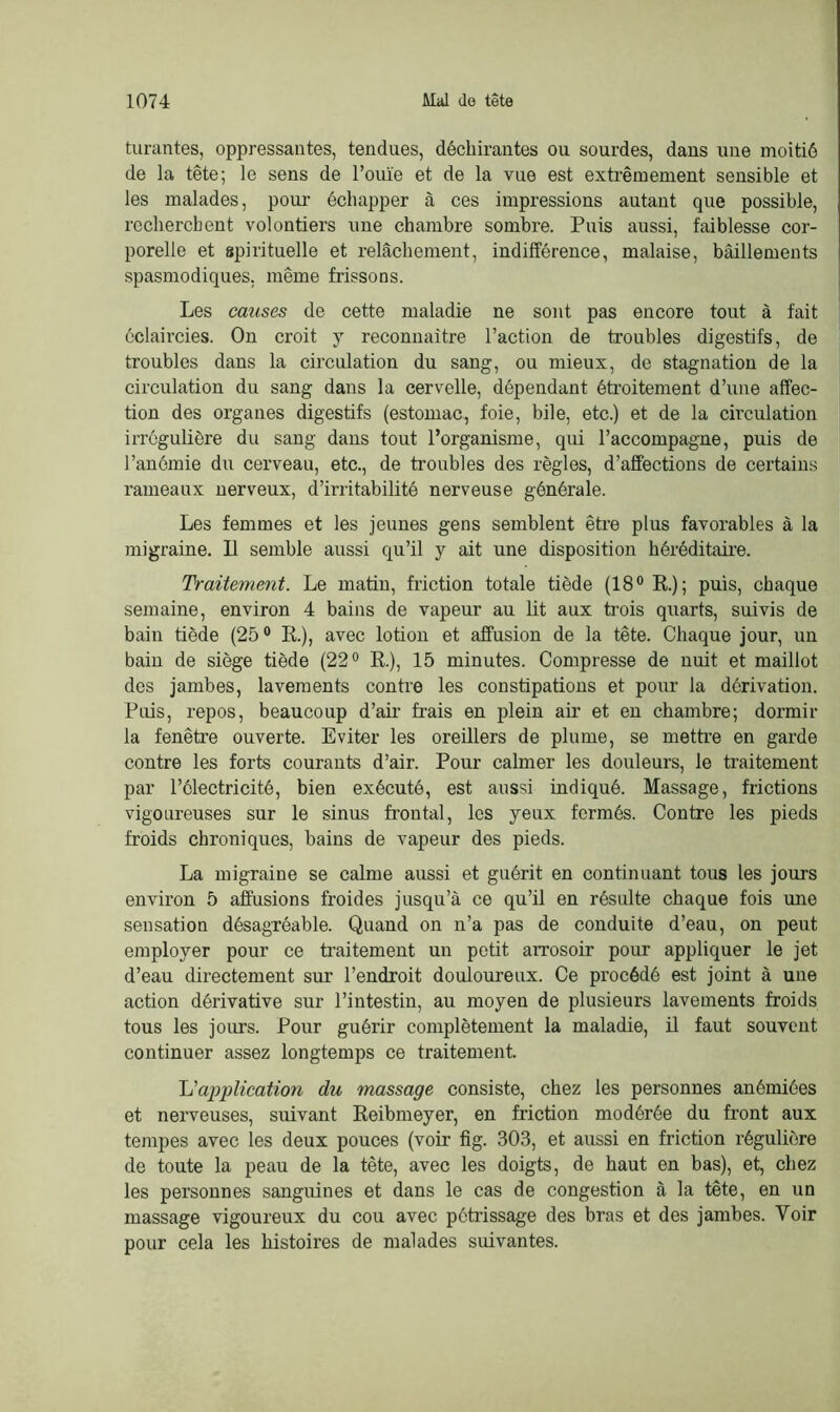 turantes, oppressantes, tendues, déchirantes ou sourdes, dans une moitié de la tête; le sens de l’ouïe et de la vue est extrêmement sensible et les malades, pour échapper à ces impressions autant que possible, recherchent volontiers une chambre sombre. Puis aussi, faiblesse cor- porelle et spiiûtuelle et relâchement, indifférence, malaise, bâillements spasmodiques, même frissons. Les causes de cette maladie ne sont pas encore tout à fait éclaircies. On croit y reconnaître l’action de troubles digestifs, de troubles dans la circulation du sang, ou mieux, de stagnation de la circulation du sang dans la cervelle, dépendant étroitement d’une affec- tion des organes digestifs (estomac, foie, bile, etc.) et de la circulation irrégulière du sang dans tout l’organisme, qui l’accompagne, puis de l’anémie du cerveau, etc., de troubles des règles, d’affections de certains rameaux nerveux, d’irritabilité nerveuse générale. Les femmes et les jeunes gens semblent être plus favorables à la migraine. Il semble aussi qu’il y ait une disposition héréditaire. Traitement. Le matin, friction totale tiède (18° R); puis, chaque semaine, environ 4 bains de vapeur au lit aux trois quarts, suivis de bain tiède (25° R.), avec lotion et affusion de la tête. Chaque jour, un bain de siège tiède (22° R.), 15 minutes. Compresse de nuit et maillot des jambes, lavements contre les constipations et pour la dérivation. Puis, repos, beaucoup d’air frais en plein air et en chambre; dormir la fenêtre ouverte. Eviter les oreillers de plume, se mettre en garde contre les forts courants d’air. Pour calmer les douleurs, le traitement par l’électricité, bien exécuté, est aussi indiqué. Massage, frictions vigoureuses sur le sinus frontal, les yeux fermés. Contre les pieds froids chroniques, bains de vapeur des pieds. La migraine se calme aussi et guérit en continuant tous les jours environ 5 affusions froides jusqu’à ce qu’il en résulte chaque fois une sensation désagréable. Quand on n’a pas de conduite d’eau, on peut employer pour ce traitement un petit arrosoir pour appliquer le jet d’eau directement sur l’endroit douloureux. Ce procédé est joint à une action dérivative sur l’intestin, au moyen de plusieurs lavements froids tous les jours. Pour guérir complètement la maladie, il faut souvent continuer assez longtemps ce traitement. 1j application du massage consiste, chez les personnes anémiées et nerveuses, suivant Reibmeyer, en friction modérée du front aux tempes avec les deux pouces (voir fîg. 303, et aussi en friction régulière de toute la peau de la tête, avec les doigts, de haut en bas), et, chez les personnes sanguines et dans le cas de congestion à la tête, en un massage vigoureux du cou avec pétrissage des bras et des jambes. Voir pour cela les histoires de malades suivantes.