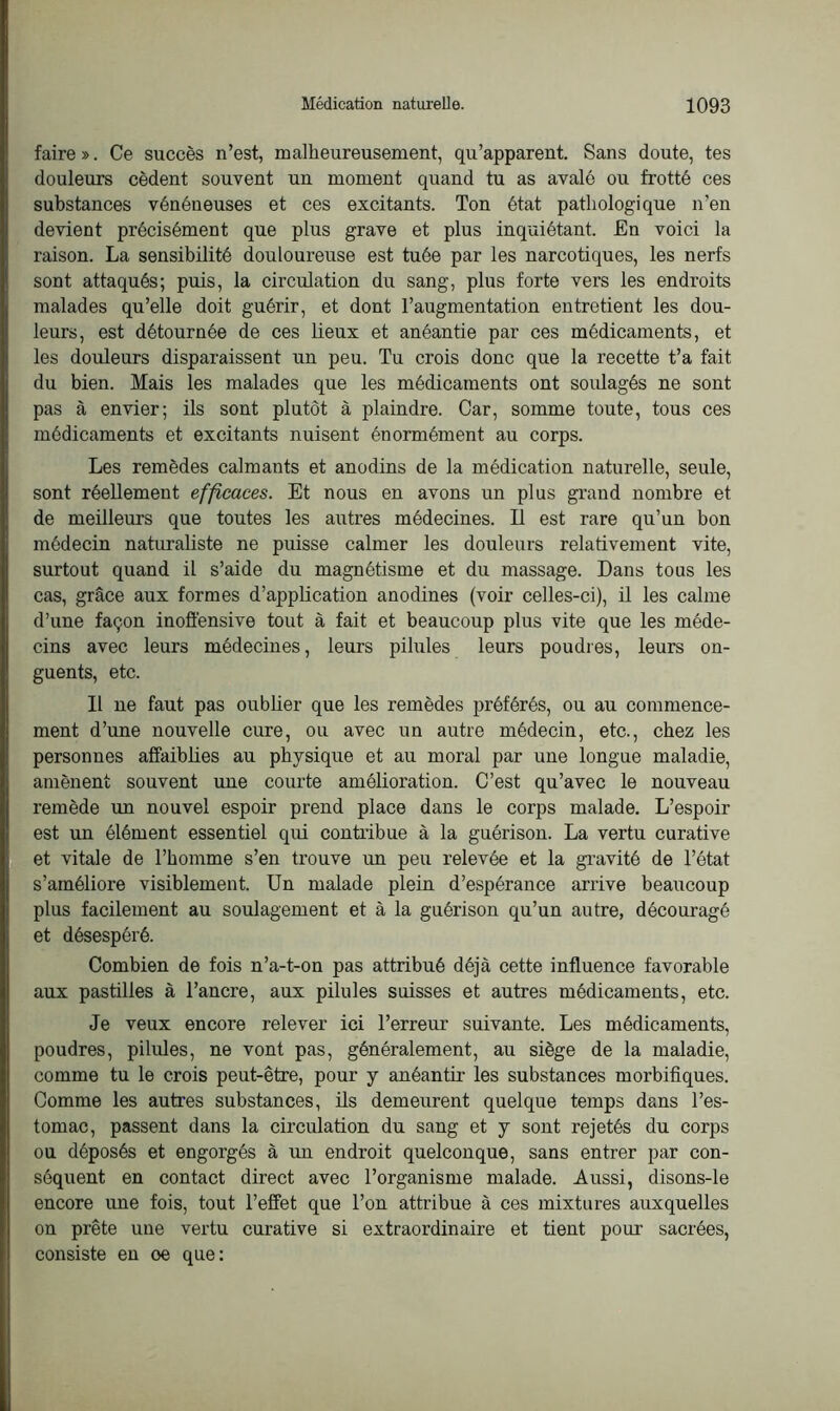 faire». Ce succès n’est, malheureusement, qu’apparent. Sans doute, tes douleurs cèdent souvent un moment quand tu as avalé ou frotté ces substances vénéneuses et ces excitants. Ton état pathologique n’en devient précisément que plus grave et plus inquiétant. En voici la raison. La sensibilité douloureuse est tuée par les narcotiques, les nerfs sont attaqués; puis, la circulation du sang, plus forte vers les endroits malades qu’elle doit guérir, et dont l’augmentation entretient les dou- leurs, est détournée de ces lieux et anéantie par ces médicaments, et les douleurs disparaissent un peu. Tu crois donc que la recette t’a fait du bien. Mais les malades que les médicaments ont soulagés ne sont pas à envier; ils sont plutôt à plaindre. Car, somme toute, tous ces médicaments et excitants nuisent énormément au corps. Les remèdes calmants et anodins de la médication naturelle, seule, sont réellement efficaces. Et nous en avons un plus grand nombre et de meilleurs que toutes les autres médecines. Il est rare qu’un bon médecin naturaliste ne puisse calmer les douleurs relativement vite, surtout quand il s’aide du magnétisme et du massage. Dans tous les cas, grâce aux formes d’application anodines (voir celles-ci), il les calme d’une façon inoffensive tout à fait et beaucoup plus vite que les méde- cins avec leurs médecines, leurs pilules leurs poudres, leurs on- guents, etc. Il ne faut pas oubüer que les remèdes préférés, ou au commence- ment d’une nouvelle cure, ou avec un autre médecin, etc., chez les personnes affaiblies au physique et au moral par une longue maladie, amènent souvent une courte amélioration. C’est qu’avec le nouveau remède un nouvel espoir prend place dans le corps malade. L’espoir est un élément essentiel qui contribue à la guérison. La vertu curative et vitale de l’homme s’en trouve un peu relevée et la gravité de l’état s’améliore visiblement. Un malade plein d’espérance arrive beaucoup plus facilement au soulagement et à la guérison qu’un autre, découragé et désespéré. Combien de fois n’a-t-on pas attribué déjà cette influence favorable aux pastilles à l’ancre, aux pilules suisses et autres médicaments, etc. Je veux encore relever ici l’erreur suivante. Les médicaments, poudres, pilules, ne vont pas, généralement, au siège de la maladie, comme tu le crois peut-être, pour y anéantir les substances morbifiques. Comme les autres substances, ils demeurent quelque temps dans l’es- tomac, passent dans la circulation du sang et y sont rejetés du corps ou déposés et engorgés à un endroit quelconque, sans entrer par con- séquent en contact direct avec l’organisme malade. Aussi, disons-le encore une fois, tout l’effet que l’on attribue à ces mixtures auxquelles on prête une vertu curative si extraordinaire et tient pour sacrées, consiste en oe que: