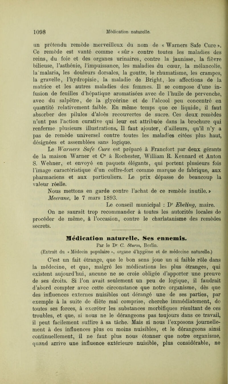 un prétendu remède merveilleux du nom de «Warners Safe Cure». Ce remède est vanté comme « sûr » contre toutes les maladies des reins, du foie et des organes urinaires, contre la jaunisse, la fièvre bilieuse, l’asthénie, l’impuissance, les maladies du cœur, la mélancolie, la'malaria, les douleurs dorsales, la goutte, le rhumatisme, les crampes, la gravelle, l’hydropisie, la maladie de Bright, les affections de la matrice et les autres maladies des femmes. Il se compose d’une in- fusion de feuilles d’hépatique aromatisées avec de l’huile de pervenche, avec du salpêtre, de la glycérine et de l’alcool peu concentré en quantité relativement faible. En même temps que ce liquide, il faut absorber des pilules d’aloès recouvertes de sucre. Ces deux remèdes n’ont pas l’action curative qui leur est attribuée dans la brochure qui renferme plusieurs illustrations. Il faut ajouter, d’ailleurs, qu’il n’y a pas de remède universel contre toutes les maladies citées plus haut, désignées et assemblées sans logique. Le Warners Safe Cure est préparé à Francfort par deux gérants de la maison Warner et Ce à Rochester, William R. Kennard et Anton S. Wehner, et envoyé en paquets élégants, qui portent plusieurs fois Tunage caractéristique d’un coffre-fort comme marque de fabrique, aux pharmaciens et aux particuliers. Le prix dépasse de beaucoup la valeur réelle. Nous mettons en garde contre l’achat de ce remède inutile. » Meerane, le 7 mars 1893. Le conseil municipal : D‘ Ebeling, maire. On ne saurait trop recommander à toutes les autorités locales de procéder de même, à l’occasion, contre le charlatanisme des remèdes secrets. médication naturelle. Ses ennemis. Par le Dr C. Sturm, Berlin. (Extrait dn « Médecin populaire », organe d’hygiène et de médecine naturelle.) C’est un fait étrange, que le bon sens joue un si faible rôle dans la médecine, et que, malgré les médications les plus étranges, qui existent aujourd’hui, aucune ne se croie obligée d’apporter une preuve de ses droits. Si Ton avait seulement un peu de logique, il faudrait d’abord compter avec cette circonstance que notre organisme, dès que des influences externes nuisibles ont dérangé une de ses parties, par exemple à la suite de diète mal comprise, cherche immédiatement, do toutes ses forces, à excréter les substances morbifiques résultant de ces troubles, et que, si nous ne le dérangeons pas toujours dans ce travail, il peut facilement suffire à sa tâche. Mais si nous l’exposons journelle- ment à des influences plus ou moins nuisibles, et le dérangeons ainsi continuellement, il ne faut plus nous étonner que notre organisme, quand arrive une influence extérieure nuisible, plus considérable, ne