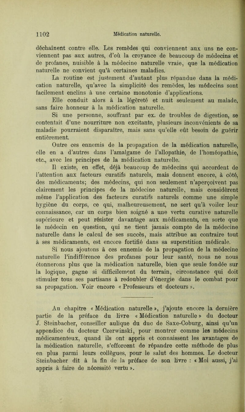 déchaînent contre elle. Les remèdes qui conviennent aux uns ne con- viennent pas aux autres, d’où la croyance de beaucoup de médecins et de profanes, nuisible à la médecine naturelle vraie, que la médication naturelle ne convient qu’à certaines maladies. La routine est justement d’autant plus répandue dans la médi- cation naturelle, qu’avec la simplicité des remèdes, les médecins sont facilement enclins à une certaine monotonie d’applications. Elle conduit alors à la légèreté et nuit seulement au malade, sans faire honneur à la médication naturelle. Si une personne, souffrant par ex. de troubles de digestion, se contentait d’une nourriture non excitante, plusieurs inconvénients de sa maladie pourraient disparaître, mais sans qu’elle eût besoin de guérir entièrement. Outre ces ennemis de la propagation de la médication naturelle, elle en a d’autres dans l’amalgame de l’allopathie, de l’homéopathie, etc., avec les principes de la médication naturelle. Il existe, en effet, déjà beaucoup de médecins qui accordent de l’attention aux facteurs curatifs naturels, mais donnent encore, à côté, des médicaments; des médecins, qui non seulement n’aperçoivent pas clairement les principes de la médecine naturelle, mais considèrent même l’application des facteurs curatifs naturels comme une simple hygiène du corps, ce qui, malheureusement, ne sert qu’à voiler leur connaissance, car un corps bien soigné a une vertu curative naturelle supérieure et peut résister davantage aux médicaments, en sorte que le médecin en question, qui ne tient jamais compte de la médecine naturelle dans le calcul de ses succès, mais attribue au contraire tout à ses médicaments, est encore fortifié dans sa superstition médicale. Si nous ajoutons à ces ennemis de la propagation de la médecine naturelle l’indifférence des profanes pour leur santé, nous ne nous étonnerons plus que la médication naturelle, bien que seule fondée sur la logique, gagne si difficilement du terrain, circonstance qui doit stimuler tous ses partisans à redoubler d’énergie dans le combat pour sa propagation. Voir encore «Professeurs et docteurs». Au chapitre « Médication naturelle », j’ajoute encore la dernière partie de la préface du livre « Médication naturelle » du docteur J. Steinbacher, conseiller aulique du duc de Saxe-Coburg, ainsi qu’un appendice du docteur Czerwinski, pour montrer comme les médecins médicamenteux, quand ils ont appris et connaissent les avantages de la médication naturelle, s’efforcent de répandre cette méthode de plus en plus parmi leurs collègues, pour le salut des hommes. Le docteur Steinbacher dit à la fin de la préface de son livre : « Moi aussi, j’ai appris à faire de nécessité vertu ».