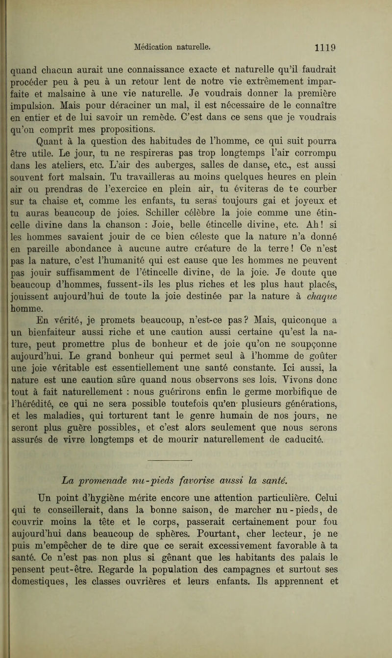 quand chacun aurait une connaissance exacte et naturelle qu’il faudrait procéder peu à peu à un retour lent de notre vie extrêmement impar- faite et malsaine à une vie naturelle. Je voudrais donner la première impulsion. Mais pour déraciner un mal, il est nécessaire de le connaître en entier et de lui savoir un remède. C'est dans ce sens que je voudrais qu’on comprît mes propositions. Quant à la question des habitudes de l’homme, ce qui suit pourra être utile. Le jour, tu ne respireras pas trop longtemps l’air corrompu dans les ateliers, etc. L’air des auberges, salles de danse, etc., est aussi souvent fort malsain. Tu travailleras au moins quelques heures en plein air ou prendras de l’exercice en plein air, tu éviteras de te courber sur ta chaise et, comme les enfants, tu seras toujours gai et joyeux et tu auras beaucoup de joies. Schiller célèbre la joie comme une étin- celle divine dans la chanson : Joie, belle étincelle divine, etc. Ah! si les hommes savaient jouir de ce bien céleste que la nature n’a donné en pareille abondance à aucune autre créature de la terre ! Ce n’est pas la nature, c’est l’humanité qui est cause que les hommes ne peuvent pas jouir suffisamment de l’étincelle divine, de la joie. Je doute que beaucoup d’hommes, fussent-ils les plus riches et les plus haut placés, jouissent aujourd’hui de toute la joie destinée par la nature à chaque homme. En vérité, je promets beaucoup, n’est-ce pas? Mais, quiconque a un bienfaiteur aussi riche et une caution aussi certaine qu’est la na- ture, peut promettre plus de bonheur et de joie qu’on ne soupçonne aujourd’hui. Le grand bonheur qui permet seul à l’homme de goûter une joie véritable est essentiellement une santé constante. Ici aussi, la nature est une caution sûre quand nous observons ses lois. Yivons donc tout à fait naturellement : nous guérirons enfin le germe morbifique de l’hérédité, ce qui ne sera possible toutefois qu’en plusieurs générations, et les maladies, qui torturent tant le genre humain de nos jours, ne seront plus guère possibles, et c’est alors seulement que nous serons assurés de vivre longtemps et de mourir naturellement de caducité. La promenade nu-pieds favorise aussi la santé. Un point d’hygiène mérite encore une attention particulière. Celui qui te conseillerait, dans la bonne saison, de marcher nu-pieds, de couvrir moins la tête et le corps, passerait certainement pour fou aujourd’hui dans beaucoup de sphères. Pourtant, cher lecteur, je ne puis m’empêcher de te dire que ce serait excessivement favorable à ta santé. Ce n’est pas non plus si gênant que les habitants des palais le pensent peut-être. Regarde la population des campagnes et surtout ses domestiques, les classes ouvrières et leurs enfants. Ils apprennent et