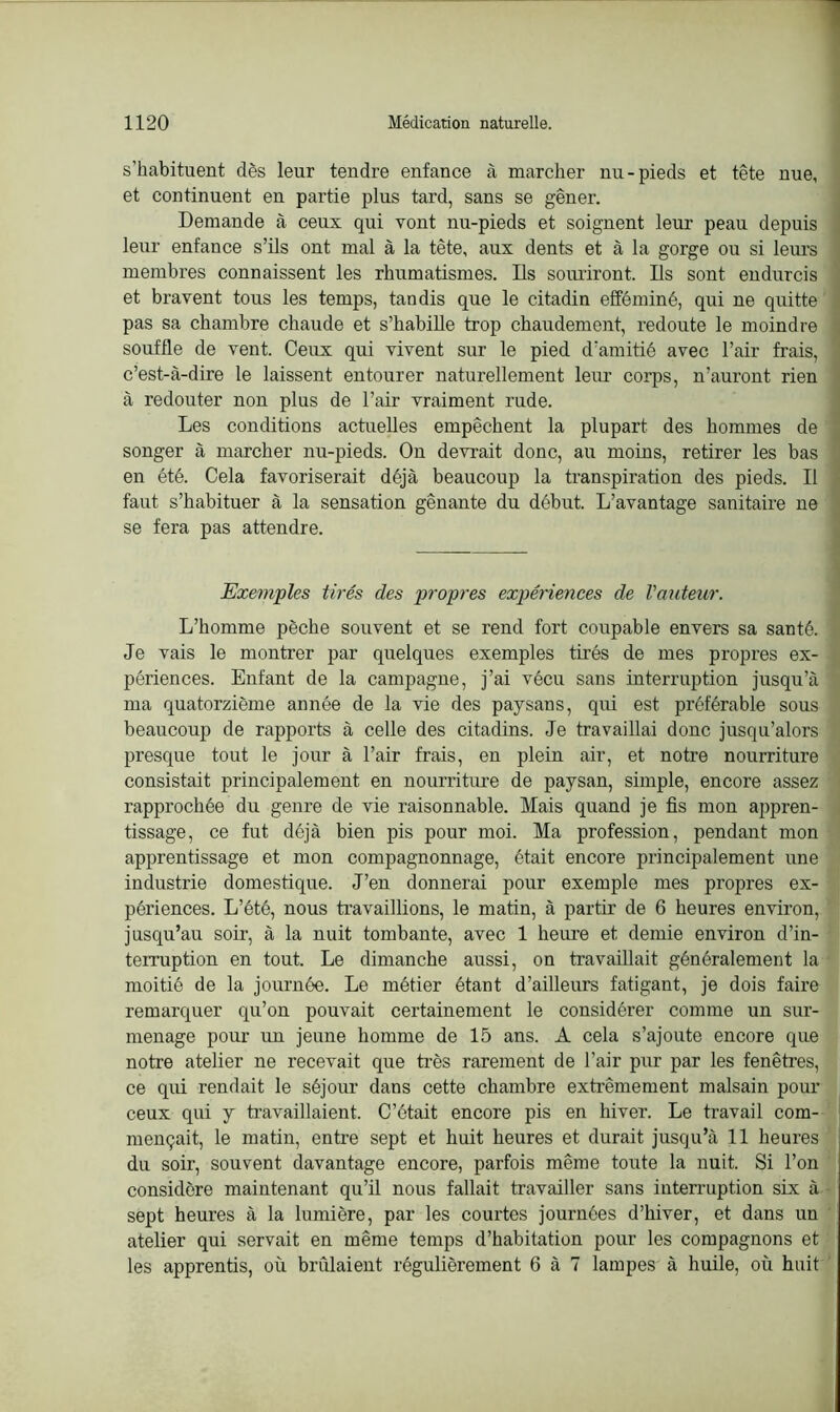 s’habituent dès leur tendre enfance à marcher nu-pieds et tête nue, et continuent en partie plus tard, sans se gêner. Demande à ceux qui vont nu-pieds et soignent leur peau depuis leur enfance s’ils ont mal à la tête, aux dents et à la gorge ou si leurs membres connaissent les rhumatismes. Ils souriront. Bs sont endurcis et bravent tous les temps, tandis que le citadin efféminé, qui ne quitte pas sa chambre chaude et s’habille trop chaudement, redoute le moindre souffle de vent. Ceux qui vivent sur le pied d’amitié avec l’air frais, c’est-à-dire le laissent entourer naturellement leur corps, n’auront rien à redouter non plus de l’air vraiment rude. Les conditions actuelles empêchent la plupart des hommes de songer à marcher nu-pieds. On devrait donc, au moins, retirer les bas en été. Cela favoriserait déjà beaucoup la transpiration des pieds. Il faut s’habituer à la sensation gênante du début. L’avantage sanitaire ne se fera pas attendre. Exemples tirés des propres expériences de l'auteur. L’homme pèche souvent et se rend fort coupable envers sa santé. » Je vais le montrer par quelques exemples tirés de mes propres ex- périences. Enfant de la campagne, j’ai vécu sans interruption jusqu’à ma quatorzième année de la vie des paysans, qui est préférable sous beaucoup de rapports à celle des citadins. Je travaillai donc jusqu’alors presque tout le jour à l’air frais, en plein air, et notre nourriture consistait principalement en nourriture de paysan, simple, encore assez rapprochée du genre de vie raisonnable. Mais quand je fis mon appren- tissage, ce fut déjà bien pis pour moi. Ma profession, pendant mon apprentissage et mon compagnonnage, était encore principalement une industrie domestique. J’en donnerai pour exemple mes propres ex- périences. L’été, nous travaillions, le matin, à partir de 6 heures environ, jusqu’au soir, à la nuit tombante, avec 1 heure et demie environ d’in- terruption en tout. Le dimanche aussi, on travaillait généralement la moitié de la journée. Le métier étant d’ailleurs fatigant, je dois faire remarquer qu’on pouvait certainement le considérer comme un sur- menage pour un jeune homme de 15 ans. A cela s’ajoute encore que notre atelier ne recevait que très rarement de l’air pur par les fenêtres, ce qui rendait le séjour dans cette chambre extrêmement malsain pour ceux qui y travaillaient. C’était encore pis en hiver. Le travail com- mençait, le matin, entre sept et huit heures et durait jusqu’à 11 heures du soir, souvent davantage encore, parfois même toute la nuit. Si l’on considère maintenant qu’il nous fallait travailler sans interruption six à sept heures à la lumière, par les courtes journées d’hiver, et dans un atelier qui servait en même temps d’habitation pour les compagnons et les apprentis, où brûlaient régulièrement 6 à 7 lampes à huile, où huit