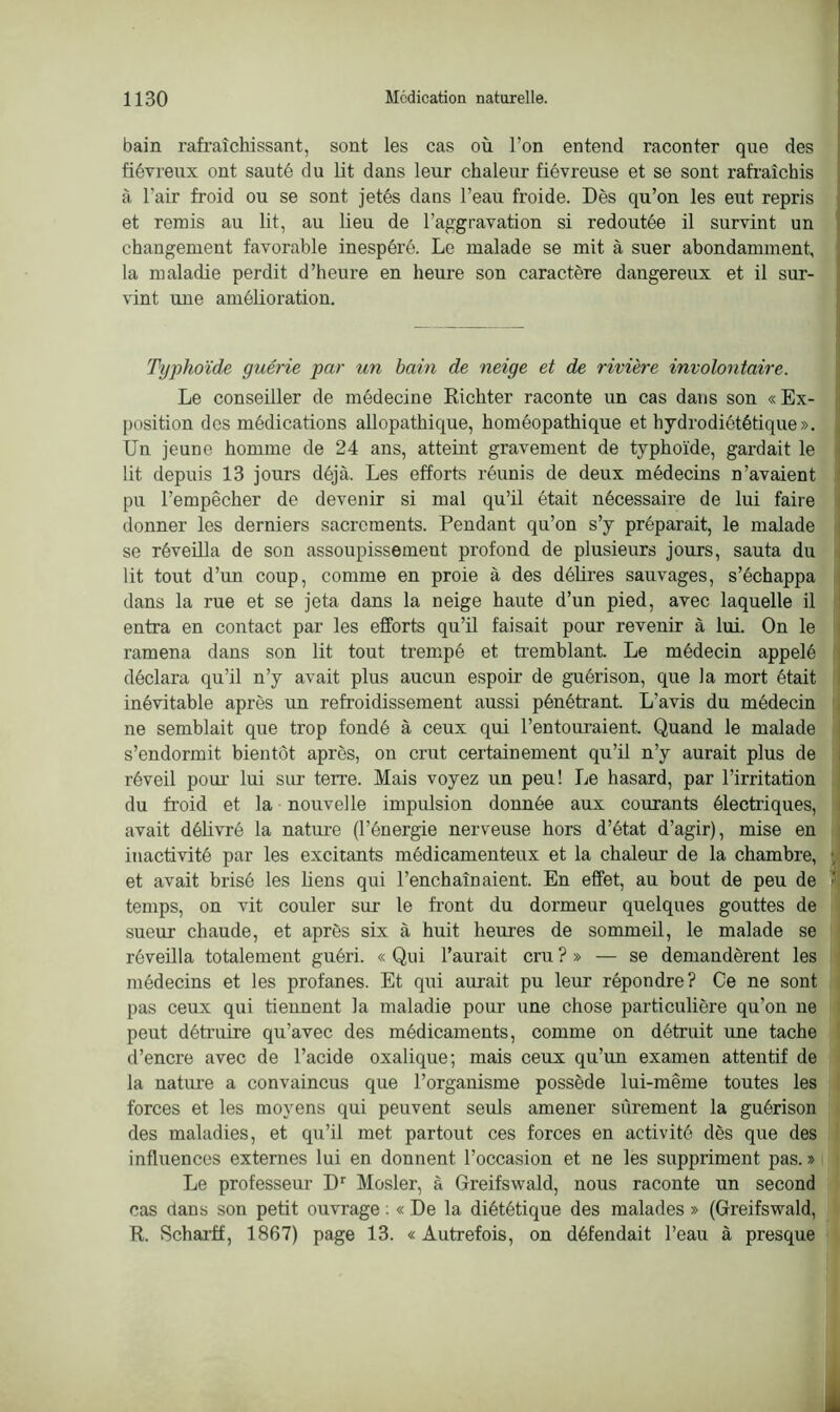 bain rafraîchissant, sont les cas où l’on entend raconter que des fiévreux ont sauté du lit dans leur chaleur fiévreuse et se sont rafraîchis à l'air froid ou se sont jetés dans l’eau froide. Dès qu’on les eut repris et remis au lit, au lieu de l’aggravation si redoutée il survint un changement favorable inespéré. Le malade se mit à suer abondamment, la maladie perdit d’heure en heure son caractère dangereux et il sur- vint une amélioration. Typhoïde guérie par un bain de neige et de rivière involontaire. Le conseiller de médecine Richter raconte un cas dans son « Ex- position des médications allopathique, homéopathique et hydrodiététique». Un jeune homme de 24 ans, atteint gravement de typhoïde, gardait le lit depuis 13 jours déjà. Les efforts réunis de deux médecins n’avaient pu l’empêcher de devenir si mal qu’il était nécessaire de lui faire donner les derniers sacrements. Pendant qu’on s’y préparait, le malade se réveilla de son assoupissement profond de plusieurs jours, sauta du lit tout d’un coup, comme en proie à des délires sauvages, s’échappa dans la rue et se jeta dans la neige haute d’un pied, avec laquelle il entra en contact par les efforts qu’il faisait pour revenir à lui. On le ramena dans son lit tout trempé et tremblant. Le médecin appelé déclara qu’il n’y avait plus aucun espoir de guérison, que la mort était inévitable après un refroidissement aussi pénétrant. L'avis du médecin ne semblait que trop fondé à ceux qui l’entouraient. Quand le malade s’endormit bientôt après, on crut certainement qu’il n’y aurait plus de réveil pour lui sur terre. Mais voyez un peu! Le hasard, par l’irritation du froid et la nouvelle impulsion donnée aux courants électriques, avait délivré la nature (l’énergie nerveuse hors d’état d’agir), mise en inactivité par les excitants médicamenteux et la chaleur de la chambre, et avait brisé les liens qui l’enchaînaient. En effet, au bout de peu de temps, on vit couler sur le front du dormeur quelques gouttes de sueur chaude, et après six à huit heures de sommeil, le malade se réveilla totalement guéri. « Qui l’aurait cru ?» — se demandèrent les médecins et les profanes. Et qui aurait pu leur répondre? Ce ne sont pas ceux qui tiennent la maladie pour une chose particulière qu’on ne peut détruire qu’avec des médicaments, comme on détruit une tache d’encre avec de l’acide oxalique; mais ceux qu’un examen attentif de la nature a convaincus que l’organisme possède lui-même toutes les forces et les moyens qui peuvent seuls amener sûrement la guérison des maladies, et qu’il met partout ces forces en activité dès que des influences externes lui en donnent l’occasion et ne les suppriment pas. » Le professeur Dr Mosler, a Greifswald, nous raconte un second cas dans son petit ouvrage : « De la diététique des malades » (Greifswald, R. Scharff, 1867) page 13. «Autrefois, on défendait l’eau à presque