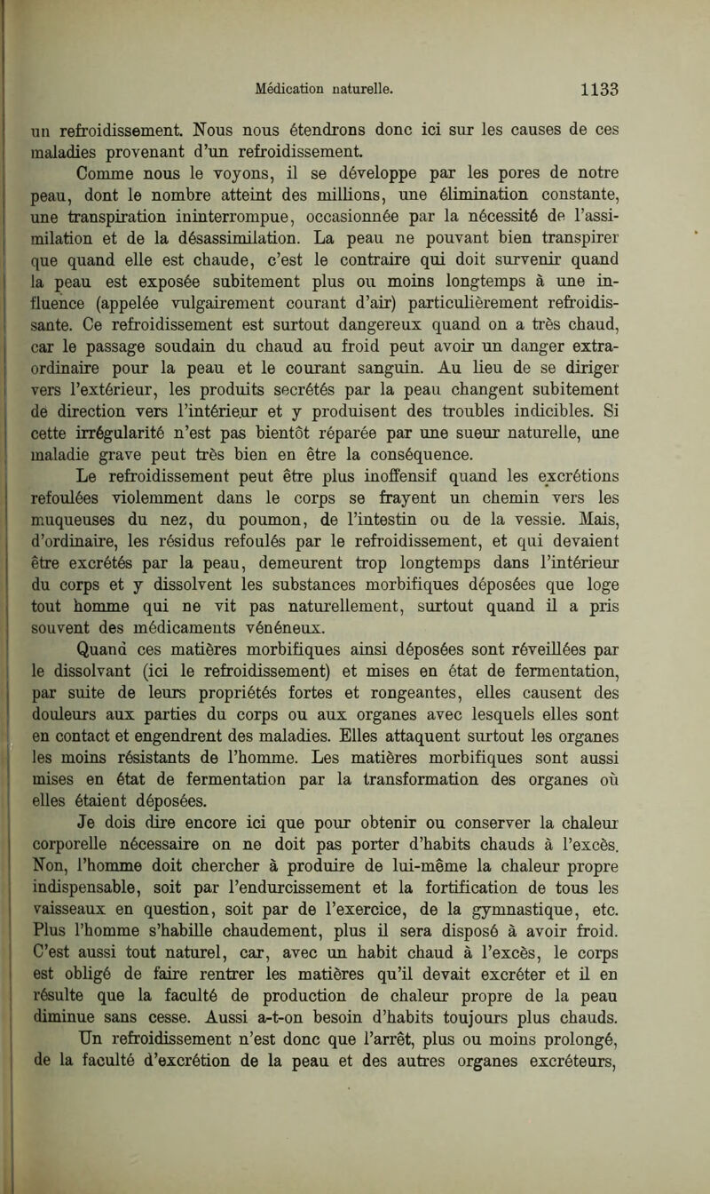 un refroidissement. Nous nous étendrons donc ici sur les causes de ces maladies provenant d’un refroidissement. Comme nous le voyons, il se développe par les pores de notre peau, dont le nombre atteint des millions, une élimination constante, une transpiration ininterrompue, occasionnée par la nécessité de l’assi- milation et de la désassimilation. La peau ne pouvant bien transpirer que quand elle est chaude, c’est le contraire qui doit survenir quand la peau est exposée subitement plus ou moins longtemps à une in- fluence (appelée vulgairement courant d’air) particulièrement refroidis- sante. Ce refroidissement est surtout dangereux quand on a très chaud, car le passage soudain du chaud au froid peut avoir un danger extra- ordinaire pour la peau et le courant sanguin. Au lieu de se diriger vers l’extérieur, les produits secrétés par la peau changent subitement de direction vers l’intérie.ur et y produisent des troubles indicibles. Si cette irrégularité n’est pas bientôt réparée par une sueur naturelle, une maladie grave peut très bien en être la conséquence. Le refroidissement peut être plus inoffensif quand les excrétions refoulées violemment dans le corps se frayent un chemin vers les muqueuses du nez, du poumon, de l’intestin ou de la vessie. Mais, d’ordinaire, les résidus refoulés par le refroidissement, et qui devaient être excrétés par la peau, demeurent trop longtemps dans l’intérieur du corps et y dissolvent les substances morbifiques déposées que loge tout homme qui ne vit pas naturellement, surtout quand il a pris souvent des médicaments vénéneux. Quand ces matières morbifiques ainsi déposées sont réveillées par le dissolvant (ici le refroidissement) et mises en état de fermentation, par suite de leurs propriétés fortes et rongeantes, elles causent des douleurs aux parties du corps ou aux organes avec lesquels elles sont en contact et engendrent des maladies. Elles attaquent surtout les organes les moins résistants de l’homme. Les matières morbifiques sont aussi mises en état de fermentation par la transformation des organes où elles étaient déposées. Je dois dire encore ici que pour obtenir ou conserver la chaleur corporelle nécessaire on ne doit pas porter d’habits chauds à l’excès. Non, l’homme doit chercher à produire de lui-même la chaleur propre indispensable, soit par l’endurcissement et la fortification de tous les vaisseaux en question, soit par de l’exercice, de la gymnastique, etc. Plus l’homme s’habille chaudement, plus il sera disposé à avoir froid. C’est aussi tout naturel, car, avec un habit chaud à l’excès, le corps est obligé de faire rentrer les matières qu’il devait excréter et il en résulte que la faculté de production de chaleur propre de la peau diminue sans cesse. Aussi a-t-on besoin d’habits toujours plus chauds. Un refroidissement n’est donc que l’arrêt, plus ou moins prolongé, de la faculté d’excrétion de la peau et des autres organes excréteurs,