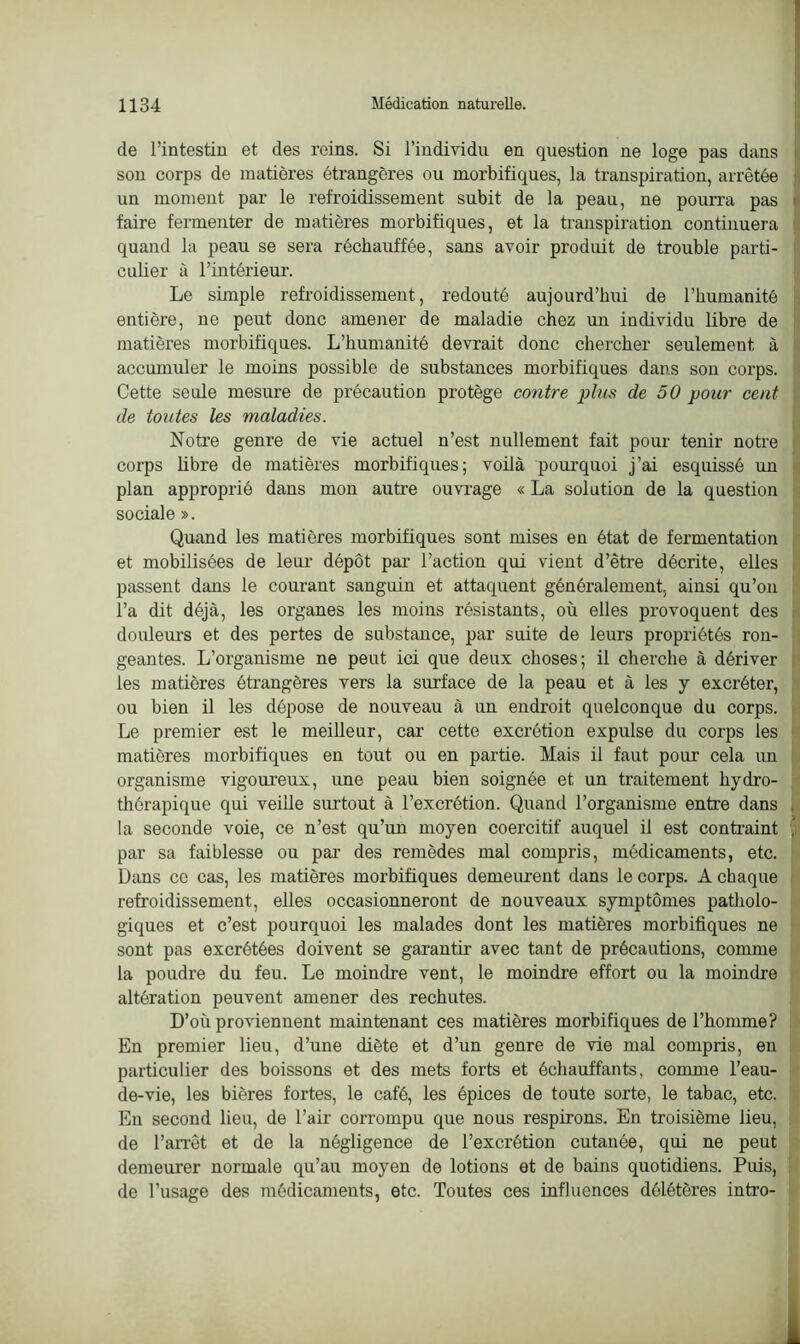 de l’intestin et des reins. Si l’individu en question ne loge pas dans son corps de matières étrangères ou morbifiques, la transpiration, arrêtée un moment par le refroidissement subit de la peau, ne pourra pas faire fermenter de matières morbifiques, et la transpiration continuera quand la peau se sera réchauffée, sans avoir produit de trouble parti- culier à l’intérieur. Le simple refroidissement, redouté aujourd’hui de l’humanité entière, ne peut donc amener de maladie chez un individu libre de matières morbifiques. L’humanité devrait donc chercher seulement à accumuler le moins possible de substances morbifiques dans sou corps. Cette seule mesure de précaution protège contre plus de 50 pour cent de toutes les maladies. Notre genre de vie actuel n’est nullement fait pour tenir notre corps libre de matières morbifiques; voilà pourquoi j’ai esquissé un plan approprié dans mon autre ouvrage « La solation de la question sociale ». Quand les matières morbifiques sont mises en état de fermentation et mobilisées de leur dépôt par l’action qui vient d’être décrite, elles passent dans le courant sanguin et attaquent généralement, ainsi qu’on l’a dit déjà, les organes les moins résistants, où elles provoquent des douleurs et des pertes de substance, par suite de leurs propriétés ron- geantes. L’organisme ne peut ici que deux choses; il cherche à dériver les matières étrangères vers la surface de la peau et à les y excréter, ou bien il les dépose de nouveau à un endroit quelconque du corps. Le premier est le meilleur, car cette excrétion expulse du corps les matières morbifiques en tout ou en partie. Mais il faut pour cela un organisme vigoureux, une peau bien soignée et un traitement hydro- thérapique qui veille surtout à l’excrétion. Quand l’organisme entre dans la seconde voie, ce n’est qu’un moyen coercitif auquel il est contraint par sa faiblesse ou par des remèdes mal compris, médicaments, etc. Dans ce cas, les matières morbifiques demeurent dans le corps. A chaque refroidissement, elles occasionneront de nouveaux symptômes patholo- giques et c’est pourquoi les malades dont les matières morbifiques ne sont pas excrétées doivent se garantir avec tant de précautions, comme la poudre du feu. Le moindre vent, le moindre effort ou la moindre altération peuvent amener des rechutes. D’où proviennent maintenant ces matières morbifiques de l’homme? En premier lieu, d’une diète et d’un genre de vie mal compris, en particulier des boissons et des mets forts et échauffants, comme l'eau- de-vie, les bières fortes, le café, les épices de toute sorte, le tabac, etc. En second lieu, de l’air corrompu que nous respirons. En troisième lieu, de l'arrêt et de la négligence de l’excrétion cutanée, qui ne peut demeurer normale qu’au moyen de lotions et de bains quotidiens. Puis, de l’usage des médicaments, etc. Toutes ces influences délétères intro-