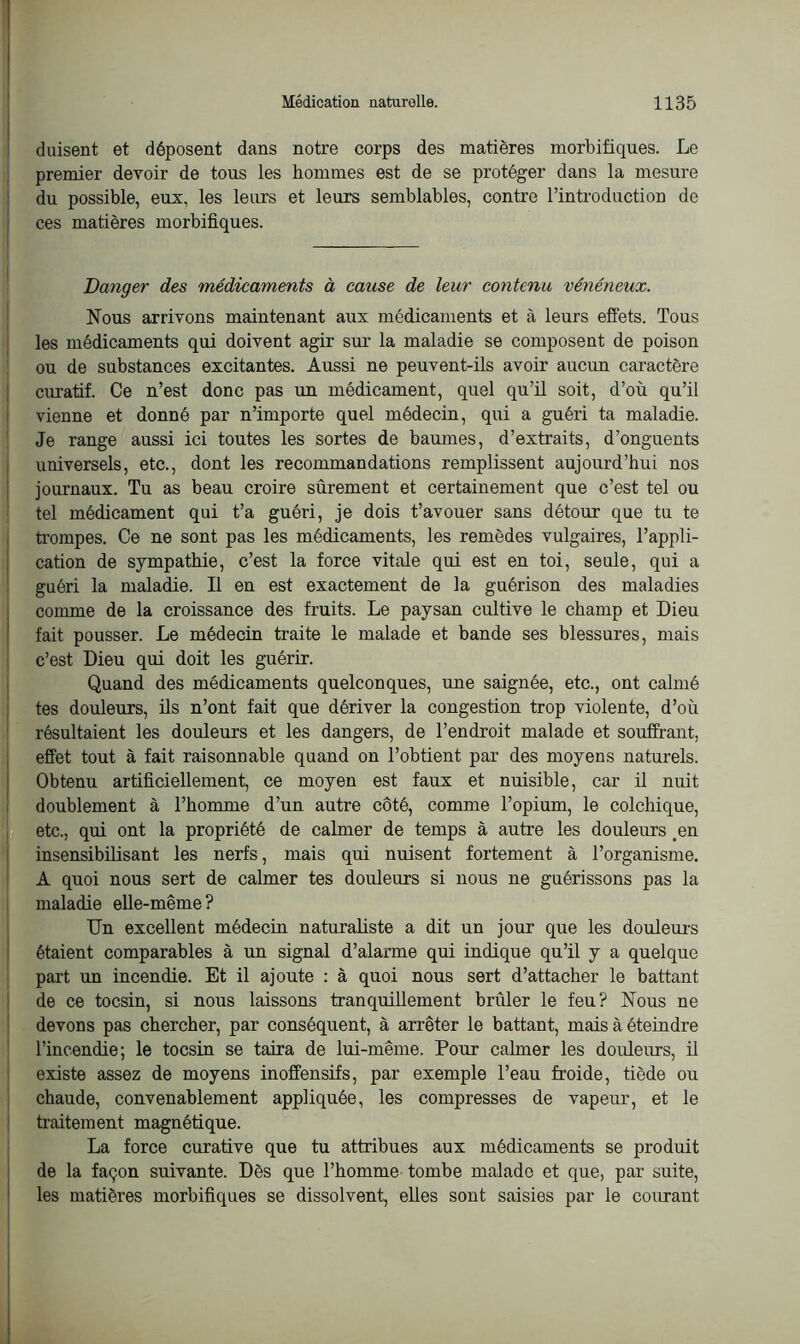 duisent et déposent dans notre corps des matières morbifiques. Le premier devoir de tous les hommes est de se protéger dans la mesure du possible, eux, les leurs et leurs semblables, contre l’introduction de ces matières morbifiques. Danger des médicaments à cause de leur contenu vénéneux. Nous arrivons maintenant aux médicaments et à leurs effets. Tous les médicaments qui doivent agir sur- la maladie se composent de poison ou de substances excitantes. Aussi ne peuvent-ils avoir aucun caractère curatif. Ce n’est donc pas un médicament, quel qu’il soit, d’où qu’il vienne et donné par n’importe quel médecin, qui a guéri ta maladie. Je range aussi ici toutes les sortes de baumes, d’extraits, d’onguents universels, etc., dont les recommandations remplissent aujourd’hui nos journaux. Tu as beau croire sûrement et certainement que c’est tel ou tel médicament qui t’a guéri, je dois t’avouer sans détour que tu te trompes. Ce ne sont pas les médicaments, les remèdes vulgaires, l’appli- cation de sympathie, c’est la force vitale qui est en toi, seule, qui a guéri la maladie. Il en est exactement de la guérison des maladies comme de la croissance des fruits. Le paysan cultive le champ et Dieu fait pousser. Le médecin traite le malade et bande ses blessures, mais c’est Dieu qui doit les guérir. Quand des médicaments quelconques, une saignée, etc., ont calmé tes douleurs, ils n’ont fait que dériver la congestion trop violente, d’où résultaient les douleurs et les dangers, de l’endroit malade et souffrant, effet tout à fait raisonnable quand on l’obtient par des moyens naturels. Obtenu artificiellement, ce moyen est faux et nuisible, car il nuit doublement à l’homme d’un autre côté, comme l’opium, le colchique, etc., qui ont la propriété de calmer de temps à autre les douleurs .en insensibilisant les nerfs, mais qui nuisent fortement à l’organisme. A quoi nous sert de calmer tes douleurs si nous ne guérissons pas la maladie elle-même? Un excellent médecin naturaliste a dit un jour que les douleurs étaient comparables à un signal d’alarme qui indique qu’il y a quelque part un incendie. Et il ajoute : à quoi nous sert d’attacher le battant de ce tocsin, si nous laissons tranquillement brûler le feu? Nous ne devons pas chercher, par conséquent, à arrêter le battant, mais à éteindre l’incendie; le tocsin se taira de lui-même. Pour calmer les douleurs, il existe assez de moyens inoffensifs, par exemple l’eau froide, tiède ou chaude, convenablement appliquée, les compresses de vapeur, et le traitement magnétique. La force curative que tu attribues aux médicaments se produit de la façon suivante. Dès que l’homme tombe malade et que, par suite, les matières morbifiques se dissolvent, elles sont saisies par le courant