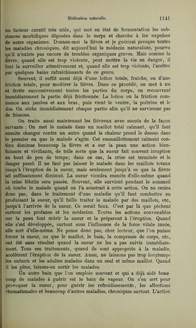 un facteur curatif très utile, qui met en état de fermentation les sub- stances morbifiques déposées dans le corps et cherche à les expulser de notre organisme. Donnez-moi la fièvre et je guérirai presque toutes les maladies chroniques, dit aujourd’hui le médecin naturaliste, pourvu qu’il n’existe pas encore de troubles organiques graves. Mais comme la fièvre, quand elle est trop violente, peut mettre la vie en danger, il faut la surveiller attentivement et, quand elle est trop violente, l’arrêter par quelques bains rafraîchissants de ce genre. Souvent, il suffit aussi déjà d’une lotion totale, fraîche, ou d’une friction totale, pour modérer la fièvre. Dans ce procédé, on met à nu et frotte successivement toutes les parties du corps, en recouvrant immédiatement la partie déjà frictionnée. La lotion ou la friction com- mence aux jambes et aux bras, puis vient le ventre, la poitrine et le dos. On sèche immédiatement chaque partie afin qu’il ne survienne pas de frissons. On traite aussi maintenant les fiévreux avec succès de la façon suivante : On met le malade dans un maillot total calmant, qu’il faut ensuite changer contre un autre quand la chaleur prend le dessus dans le premier ou que le malade s’agite. Cet emmaillottement calmant con- tinu diminue beaucoup la fièvre et a sur la peau une action bien- faisante et vivifiante, de telle sorte que la sueur fait souvent irruption au bout de peu de temps; dans ce cas, la crise est terminée et le danger passé. Il ne faut pas laisser le malade dans les maillots totaux jusqu’à l’éruption de la sueur, mais seulement jusqu’à ce que la fièvre ait suffisamment diminué. La sueur viendra ensuite d’elle-même quand la crise fébrile sera passée. Souvent, elle survient pendant le sommeil où tombe le malade quand on l’a soustrait à cette action. On ne croira donc pas, dans le traitement d’une maladie qu’il faut combattre en produisant la sueur, qu’il faille traiter ie malade par des maillots, etc., jusqu’à l’arrivée de la sueur. Ce serait faux. C’est par là que pèchent surtout les profanes et les médecins. Toutes les actions convenables sur la peau font mûrir la sueur et la préparent à l’éruption. Quand elle s’est développée, surtout sous l’influence de la force vitale innée, elle sort d’elle-même. Ne pense donc pas, cher lecteur, que l’on puisse forcer la sueur, ou que le maillot, le bain, la compresse de corps, etc., ont été sans résultat quand la sueur ne les a pas suivis immédiate- ment. Tous ces traitements, quand ils sont appropriés à la maladie, accélèrent l’éruption de la sueur. Aussi, ne laissons pas trop longtemps les enfants et les adultes malades dans un seul et même maillot. Quand il les gêne, faisons-en sortir les malades. Un autre bain que Ton emploie souvent et qui a déjà aidé beau- coup de malades à guérir est le bain de vapeur. On s’en sert pour provoquer la sueur, pour guérir les refroidissements, les affections rhumatismales et beaucoup d’autres maladies, chroniques surtout. L’action