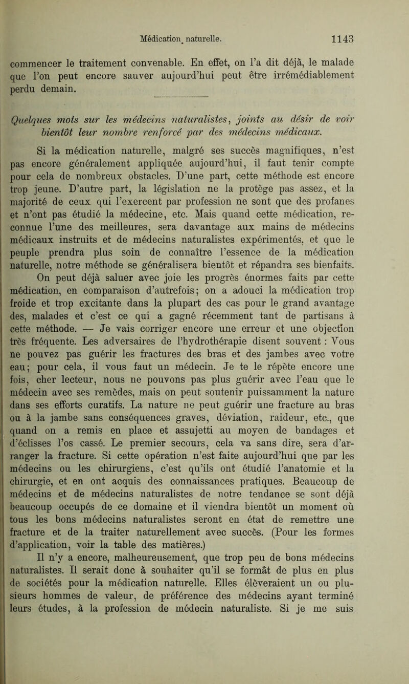 commencer le traitement convenable. En effet, on l’a dit déjà, le malade que l’on peut encore sauver aujourd’hui peut être irrémédiablement perdu demain. Quelques mots sur les médecins naturalistes, joints au désir de voir bientôt leur nombre renforcé par des médecins médicaux. Si la médication naturelle, malgré ses succès magnifiques, n’est pas encore généralement appliquée aujourd’hui, il faut tenir compte pour cela de nombreux obstacles. D’une part, cette méthode est encore trop jeune. D’autre part, la législation ne la protège pas assez, et la majorité de ceux qui l’exercent par profession ne sont que des profanes et n’ont pas étudié la médecine, etc. Mais quand cette médication, re- connue l’une des meilleures, sera davantage aux mains de médecins médicaux instruits et de médecins naturalistes expérimentés, et que le peuple prendra plus soin de connaître l’essence de la médication naturelle, notre méthode se généralisera bientôt et répandra ses bienfaits. On peut déjà saluer avec joie les progrès énormes faits par cette médication, en comparaison d’autrefois; on a adouci la médication trop froide et trop excitante dans la plupart des cas pour le grand avantage des, malades et c’est ce qui a gagné récemment tant de partisans à cette méthode. — Je vais corriger encore une erreur et une objection très fréquente. Les adversaires de l’hydrothérapie disent souvent : Vous ne pouvez pas guérir les fractures des bras et des jambes avec votre eau; pour cela, il vous faut un médecin. Je te le répète encore une fois, cher lecteur, nous ne pouvons pas plus guérir avec l’eau que le médecin avec ses remèdes, mais on peut soutenir puissamment la nature dans ses efforts curatifs. La nature ne peut guérir une fracture au bras ou à la jambe sans conséquences graves, déviation, raideur, etc., que quand on a remis en place et assujetti au moyen de bandages et d’éclisses l’os cassé. Le premier secours, cela va sans dire, sera d’ar- ranger la fracture. Si cette opération n’est faite aujourd’hui que par les médecins ou les chirurgiens, c’est qu’ils ont étudié l’anatomie et la chirurgie, et en ont acquis des connaissances pratiques. Beaucoup de médecins et de médecins naturalistes de notre tendance se sont déjà beaucoup occupés de ce domaine et il viendra bientôt un moment où tous les bons médecins naturalistes seront en état de remettre une fracture et de la traiter naturellement avec succès. (Pour les formes d’application, voir la table des matières.) Il n’y a encore, malheureusement, que trop peu de bons médecins naturalistes. Il serait donc à souhaiter qu’il se formât de plus en plus de sociétés pour la médication naturelle. Elles élèveraient un ou plu- sieurs hommes de valeur, de préférence des médecins ayant terminé leurs études, à la profession de médecin naturaliste. Si je me suis