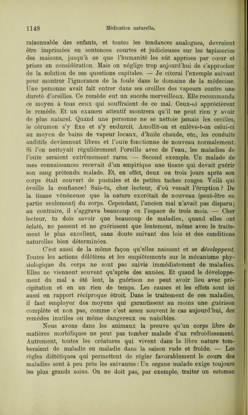 raisonnable des enfants, et toutes les tendances analogues, devraient être imprimées en sentences courtes et judicieuses sur les tapisseries des maisons, jusqu’à ce que l’humanité les eût apprises par cœur et prises en considération. Mais on néglige trop aujourd’hui de s’approcher de la solution de ces questions capitales. — Je citerai l’exemple suivant pour montrer l’ignorance de la foule dans le domaine de la médecine. Une personne avait fait entrer dans ses oreilles des vapeurs contre une dureté d’oreilles. Ce remède eut un succès merveilleux. Elle recommanda ce moyen à tous ceux qui souffraient de ce mal. Ceux-ci apprécièrent le remède. Et un examen attentif montrera qu’il ne peut rien y avoir de plus naturel. Quand une personne ne se nettoie jamais les oreilles, le cérumen s’y fixe et s’y endurcit. Amollit-on et enlève-t-on celui-ci au moyen de bains de vapeur locaux, d’huile chaude, etc., les conduits auditifs deviennent libres et l’ouïe fonctionne de nouveau normalement. Si l’on nettoyait régulièrement l’oreille avec de l’eau, les maladies de l’ouïe seraient extrêmement rares. — Second exemple. Un malade de mes connaissances recevait d’un empirique une tisane qui devait guérir son sang prétendu malade. Et, en effet, deux ou trois jours après son corps était couvert de pustules et de petites taches rouges. Yoilà qui éveille la confiance! Sais-tu, cher lecteur, d’où venait l’éruption? De la tisane vénéneuse que la nature excrétait de nouveau (peut-être en partie seulement) du corps. Cependant, l’ancien mal n’avait pas disparu; au contraire, il s’aggrava beaucoup en l’espace de trois mois. — Cher lecteur, tu dois savoir que beaucoup de maladies, quand elles ont éclaté, ne passent et ne guérissent que lentement, même avec le traite- ment le plus excellent, sans doute suivant des lois et des conditions naturelles bien déterminées. C’est aussi de la même façon qu’elles naissent et se développent. Toutes les actions délétères et les empiètements sur le mécanisme phy- siologique du corps ne sont pas suivis immédiatement de maladies. Elles ne viennent souvent qu’après des années. Et quand le développe- ment du mal a été lent, la guérison ne peut avoir lieu avec pré- cipitation et en un rien de temps. Les causes et les effets sont ici aussi en rapport réciproque étroit. Dans le traitement de ces maladies, il faut employer des moyens qui garantissent au moins une guérison complète et non pas, comme c’est assez souvent le cas aujourd’hui, des remèdes inutiles ou même dangereux ou nuisibles. Nous avons dans les animaux la preuve qu’un corps libre de matières morbifiques ne peut pas tomber malade d’un refroidissement. Autrement, toutes les créatures qui vivent dans la libre nature tom- beraient de maladie en maladie dans la saison rude et froide. — Les règles diététiques qui permettent de régler favorablement le cours des maladies sont à peu près les suivantes : Un organe malade exige toujours les plus grands soins. On ne doit pas, par exemple, traiter un estomac