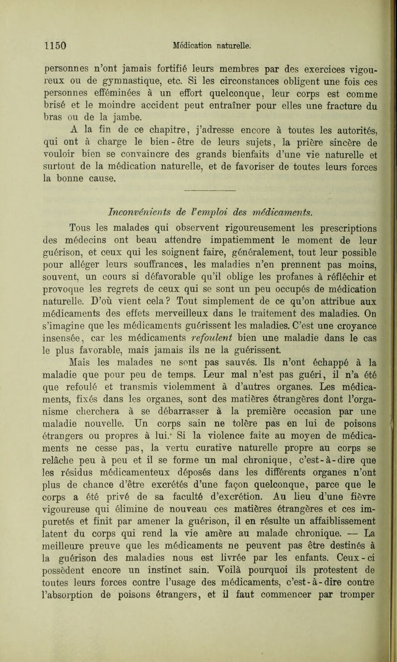 personnes n’ont jamais fortifié leurs membres par des exercices vigou- reux ou de gymnastique, etc. Si les circonstances obligent une fois ces personnes efféminées à un effort quelconque, leur corps est comme brisé et le moindre accident peut entraîner pour elles une fracture du bras ou de la jambe. A la fin de ce chapitre, j’adresse encore à toutes les autorités, qui ont à charge le bien-être de leurs sujets, la prière sincère de vouloir bien se convaincre des grands bienfaits d’une vie naturelle et surtout de la médication naturelle, et de favoriser de toutes leurs forces la bonne cause. Inconvénients de l’emploi des médicaments. Tous les malades qui observent rigoureusement les prescriptions des médecins ont beau attendre impatiemment le moment de leur guérison, et ceux qui les soignent faire, généralement, tout leur possible pour alléger leurs souffrances, les maladies n’en prennent pas moins, souvent, un cours si défavorable qu’il oblige les profanes à réfléchir et provoque les regrets de ceux qui se sont un peu occupés de médication naturelle. D’où vient cela? Tout simplement de ce qu’on attribue aux médicaments des effets merveilleux dans le traitement des maladies. On s’imagine que les médicaments guérissent les maladies. C’est une croyance insensée, car les médicaments refoulent bien une maladie dans le cas le plus favorable, mais jamais ils ne la guérissent. Mais les malades ne sont pas sauvés. Ils n’ont échappé à la maladie que pour peu de temps. Leur mal n’est pas guéri, il n’a été que refoulé et transmis violemment à d’autres organes. Les médica- ments, fixés dans les organes, sont des matières étrangères dont l’orga- nisme cherchera à se débarrasser à la première occasion par une maladie nouvelle. Un corps sain ne tolère pas en lui de poisons étrangers ou propres à lui/ Si la violence faite au moyen de médica- ments ne cesse pas, la vertu curative naturelle propre au corps se relâche peu à peu et il se forme un mal chronique, c’est-à-dire que les résidus médicamenteux déposés dans les différents organes n’ont plus de chance d’être excrétés d’une façon quelconque, parce que le corps a été privé de sa faculté d’excrétion. Au lieu d’une fièvre vigoureuse qui élimine de nouveau ces matières étrangères et ces im- puretés et finit par amener la guérison, il en résulte un affaiblissement latent du corps qui rend la vie amère au malade chronique. — La meilleure preuve que les médicaments ne peuvent pas être destinés à la guérison des maladies nous est livrée par les enfants. Ceux-ci possèdent encore un instinct sain. Voilà pourquoi ils protestent de toutes leurs forces contre l’usage des médicaments, c’est-à-dire contre l’absorption de poisons étrangers, et il faut commencer par tromper