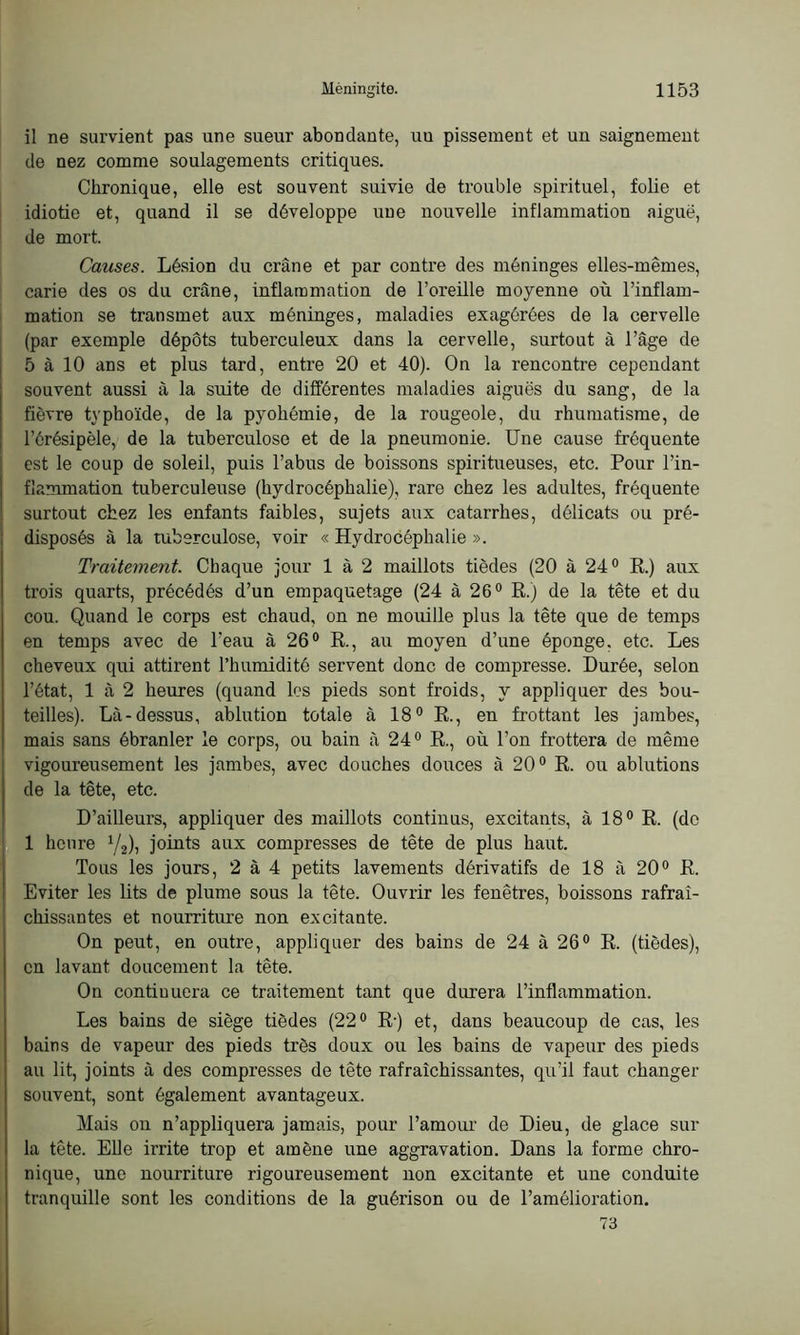 il ne survient pas une sueur abondante, uu pissement et un saignement de nez comme soulagements critiques. Chronique, elle est souvent suivie de trouble spirituel, folie et idiotie et, quand il se développe une nouvelle inflammation aiguë, de mort. Causes. Lésion du crâne et par contre des méninges elles-mêmes, carie des os du crâne, inflammation de l’oreille moyenne où l’inflam- mation se transmet aux méninges, maladies exagérées de la cervelle (par exemple dépôts tuberculeux dans la cervelle, surtout à l’âge de 5 à 10 ans et plus tard, entre 20 et 40). On la rencontre cependant souvent aussi à la suite de différentes maladies aiguës du sang, de la fièvre typhoïde, de la pyohémie, de la rougeole, du rhumatisme, de l’érésipèle, de la tuberculose et de la pneumonie. Une cause fréquente est le coup de soleil, puis l’abus de boissons spiritueuses, etc. Pour l’in- flammation tuberculeuse (hydrocéphalie), rare chez les adultes, fréquente surtout chez les enfants faibles, sujets aux catarrhes, délicats ou pré- disposés à la tuberculose, voir « Hydrocéphalie ». Traitement. Chaque jour 1 à 2 maillots tièdes (20 à 24° R.) aux trois quarts, précédés d’un empaquetage (24 à 26° R.) de la tête et du cou. Quand le corps est chaud, on ne mouille plus la tête que de temps en temps avec de l'eau à 26° R., au moyen d’une éponge, etc. Les cheveux qui attirent l’humidité servent donc de compresse. Durée, selon l’état, 1 à 2 heures (quand les pieds sont froids, y appliquer des bou- teilles). Là-dessus, ablution totale à 18° R., en frottant les jambes, mais sans ébranler le corps, ou bain à 24° R., où l’on frottera de même vigoureusement les jambes, avec douches douces à 20° R. ou ablutions de la tête, etc. D’ailleurs, appliquer des maillots continus, excitants, à 18° R. (do 1 heure 1/2), joints aux compresses de tête de plus haut. Tous les jours, 2 à 4 petits lavements dérivatifs de 18 à 20° R. Eviter les lits de plume sous la tête. Ouvrir les fenêtres, boissons rafraî- chissantes et nourriture non excitante. On peut, en outre, appliquer des bains de 24 à 26° R. (tièdes), en lavant doucement la tête. On contiuuera ce traitement tant que durera l’inflammation. Les bains de siège tièdes (22° R-) et, dans beaucoup de cas, les bains de vapeur des pieds très doux ou les bains de vapeur des pieds au lit, joints à des compresses de tête rafraîchissantes, qu’il faut changer souvent, sont également avantageux. Mais on n’appliquera jamais, pour l’amour de Dieu, de glace sur la tête. Elle irrite trop et amène une aggravation. Dans la forme chro- nique, une nourriture rigoureusement non excitante et une conduite tranquille sont les conditions de la guérison ou de l’amélioration. 73