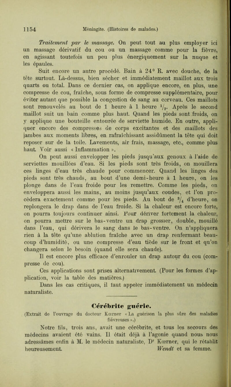 Traitement par le massage. On peut tout au plus employer ici tm massage dérivatif du cou ou un massage comme pour la fièvre, en agissant toutefois un peu plus énergiquement sur la nuque et les épaules. Suit encore im autre procédé. Bain à 24° R. avec douche, de la tête surtout. Là-dessus, bien sécher et immédiatement maillot aux trois quarts ou total. Dans ce dernier cas, on applique encore, en plus, une compresse de cou, fraîche, sous forme de compresse supplémentaire, pour éviter autant que possible la congestion de sang au cerveau. Ces maillots sont renouvelés au bout de 1 heure à 1 heure 1/2. Après le second maillot suit un bain comme plus haut. Quand les pieds sont froids, on y applique une bouteille entourée de serviette humide. En outre, appli- quer encore des compresses de corps excitantes et des maillots des jambes aux moments libres, en rafraîchissant assidûment la tête qui doit reposer sur de la toile. Lavements, air frais, massage, etc., comme plus haut. Voir aussi « Inflammation ». On peut aussi envelopper les pieds jusqu’aux genoux à l’aide de serviettes mouillées d’eau. Si les pieds sont très froids, on mouillera ces linges d’eau très chaude pour commencer. Quand les linges des pieds sont très chauds, au bout d’une demi-heure à 1 heure, on les plonge dans de l’eau froide pour les remettre. Comme les pieds, on enveloppera aussi les mains, au moins jusqu’aux coudes, et l’on pro- cédera exactement comme pour les pieds. Au bout de 3/4 d’heure, on replongera le drap dans de l’eau froide. Si la chaleur est encore forte, on pourra toujours continuer ainsi. Bout dériver fortement la chaleur, on pourra mettre sur le bas-ventre un drap grossier, double, mouillé dans l’eau, qui dérivera le sang dans le bas-ventre. On n’appliquera rien à la tête qu’une ablution fraîche avec un drap renfermant beau- coup d’humidité, ou une compresse d’eau tiède sur le front et qu’on changera selon le besoin (quand elle sera chaude). Il est encore plus efficace d’enrouler un drap autour du cou (com- presse de cou). Ces applications sont prises alternativement (Pour les formes d’ap- plication, voir la table des matières.) Dans les cas critiques, il faut appeler immédiatement un médecin naturaliste. Cérébrite guérie. (Extrait de l’ouvrage du docteur Kœrner « La guérison la plus sûre des maladies fiévreuses ».) Notre fils, trois ans, avait une cérébrite, et tous les secours des médecins avaient été vains. Il était déjà à l’agonie quand nous nous adressâmes enfin à M. le médecin naturaliste, Dr Kœrner, qui le rétablit heureusement. Wendt et sa femme.