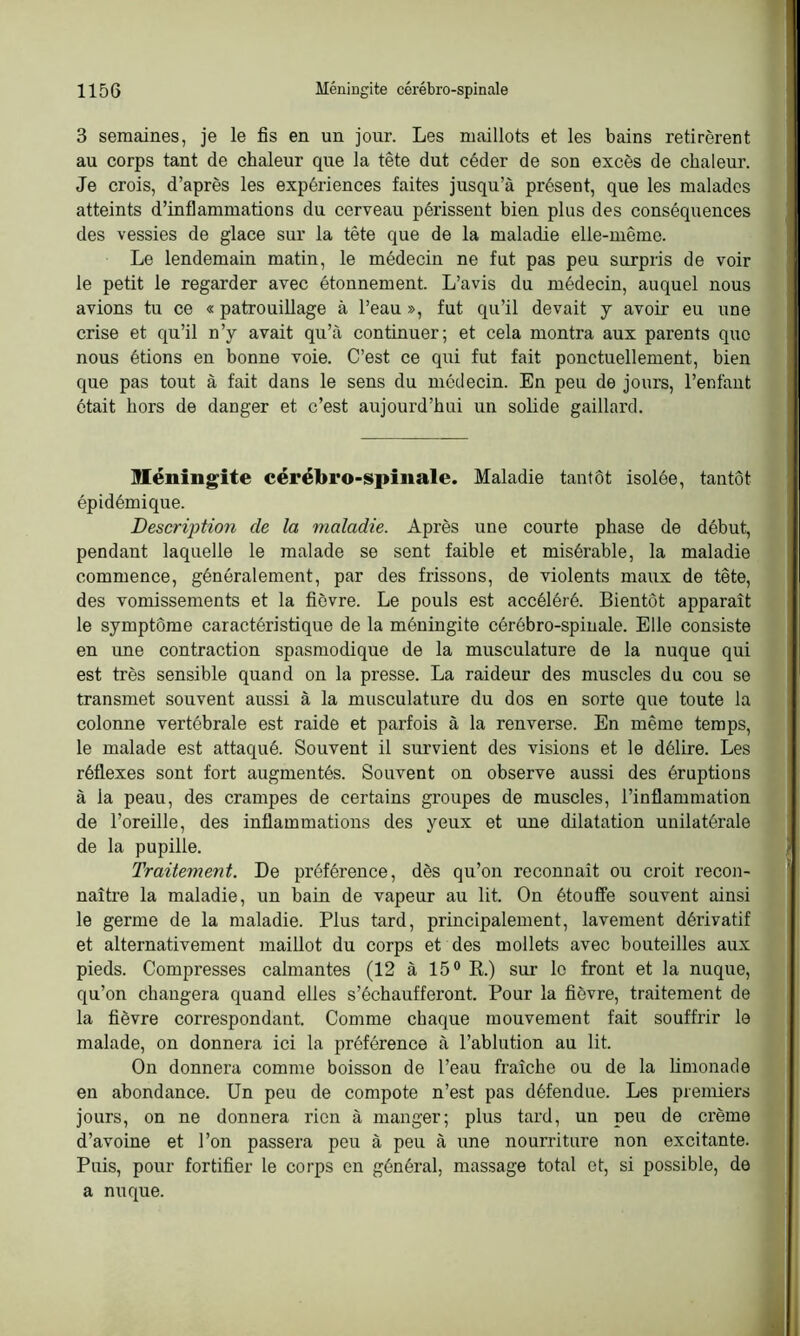 3 semaines, je le fis en un jour. Les maillots et les bains retirèrent au corps tant de chaleur que la tête dut céder de son excès de chaleur. Je crois, d’après les expériences faites jusqu’à présent, que les malades atteints d’inflammations du cerveau périssent bien plus des conséquences des vessies de glace sur la tête que de la maladie elle-même. Le lendemain matin, le médecin ne fut pas peu surpris de voir le petit le regarder avec étonnement. L’avis du médecin, auquel nous avions tu ce « patrouillage à l’eau », fut qu’il devait y avoir eu une crise et qu’il n’y avait qu’à continuer; et cela montra aux parents que nous étions en bonne voie. C’est ce qui fut fait ponctuellement, bien que pas tout à fait dans le sens du médecin. En peu de jours, l’enfant ôtait hors de danger et c’est aujourd’hui un solide gaillard. Méningite cérébro-spinale. Maladie tantôt isolée, tantôt épidémique. Description de la maladie. Après une courte phase de début, pendant laquelle le malade se sent faible et misérable, la maladie commence, généralement, par des frissons, de violents maux de tête, des vomissements et la fièvre. Le pouls est accéléré. Bientôt apparaît le symptôme caractéristique de la méningite cérébro-spinale. Elle consiste en une contraction spasmodique de la musculature de la nuque qui est très sensible quand on la presse. La raideur des muscles du cou se transmet souvent aussi à la musculature du dos en sorte que toute la colonne vertébrale est raide et parfois à la renverse. En même temps, le malade est attaqué. Souvent il survient des visions et le délire. Les réflexes sont fort augmentés. Souvent on observe aussi des éruptions à la peau, des crampes de certains groupes de muscles, l’inflammation de l’oreille, des inflammations des yeux et une dilatation unilatérale de la pupille. Traitement. De préférence, dès qu’on reconnaît ou croit recon- naître la maladie, un bain de vapeur au lit. On étouffe souvent ainsi le germe de la maladie. Plus tard, principalement, lavement dérivatif et alternativement maillot du corps et des mollets avec bouteilles aux pieds. Compresses calmantes (12 à 15° R.) sur le front et la nuque, qu’on changera quand elles s’échaufferont. Pour la fièvre, traitement de la fièvre correspondant. Comme chaque mouvement fait souffrir le malade, on donnera ici la préférence à l’ablution au lit. On donnera comme boisson de l’eau fraîche ou de la limonade en abondance. Un peu de compote n’est pas défendue. Les premiers jours, on ne donnera rien à manger; plus tard, un peu de crème d’avoine et l’on passera peu à peu à une nourriture non excitante. Puis, pour fortifier le corps en général, massage total et, si possible, de a nuque.