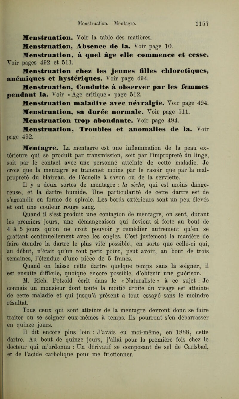 Menstruation. Voir la table des matières. Menstruation, Absence de la. Voir page 10. Menstruation, à quel âge elle commence et cesse. Voir pages 492 et 511. Menstruation chez les jeunes filles chlorotiques, anémiques et hystériques. Voir page 494. Menstruation, Conduite à observer par les femmes pendant la. Voir «Age critique» page 512. Menstruation maladive avec névralgie. Voir page 494. Menstruation, sa durée normale. Voir page 511. Menstruation trop abondante. Voir page 494. Menstruation, Troubles et anomalies de la. Voir page 492. Mentagre. La mentagre est une inflammation de la peau ex- térieure qui se produit par transmission, soit par l’impropreté du linge, soit par le contact avec une personne atteinte de cette maladie. Je crois que la mentagre se transmet moins par le rasoir que par la mal- propreté du blaireau, de l’écuelle à savon ou de la serviette. Il y a deux sortes de mentagre : la sèche., qui est moins dange- reuse, et la dartre humide. Une particularité de cette dartre est de s’agrandir en forme de spirale. Les bords extérieurs sont un peu élevés et ont une couleur rouge sang. Quand il s’est produit une contagion de mentagre, on sent, durant les premiers jours, une démangeaison qui devient si forte au bout de 4 à 5 jours qu’on ne croit pouvoir y remédier autrement qu’en se grattant continuellement avec les ongles. C’est justement la manière de faire étendre la dartre le plus vite possible, en sorte que celle-ci qui, au début, n’était qu’un tout petit point, peut avoir, au bout de trois semaines, l’étendue d’une pièce de 5 francs. Quand on laisse cette dartre quelque temps sans la soigner, il est ensuite difficile, quoique encore possible, d’obtenir une guérison. M. Eich. Petzold écrit dans le « Naturaliste » à ce sujet : Je connais un monsieur dont toute la moitié droite du visage est atteinte de cette maladie et qui jusqu’à présent a tout essayé sans le moindre résultat. Tous ceux qui sont atteints de la mentagre devront donc se faire traiter ou se soigner eux-mêmes à temps. Us pourront s’en débarrasser en quinze jours. Il dit encore plus loin : J’avais eu moi-même, en 1888, cette dartre. Au bout de quinze jours, j’allai pour la première fois chez le docteur qui m’ordonna : Un dérivatif se composant de sel de Carlsbad, et de l’acide carbolique pour me frictionner.