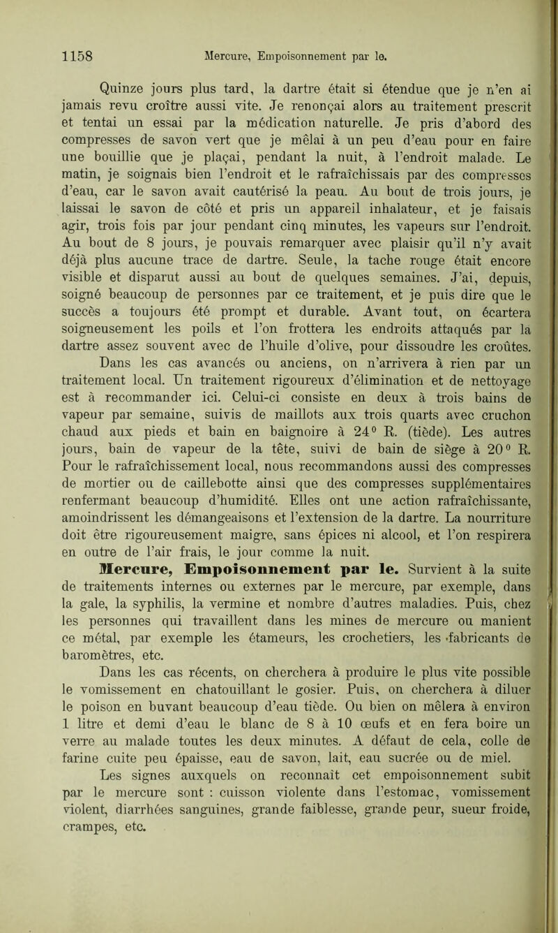 Quinze jours plus tard, la dartre était si étendue que je n’en ai jamais revu croître aussi vite. Je renonçai alors au traitement prescrit et tentai un essai par la médication naturelle. Je pris d’abord des compresses de savon vert que je mêlai à un peu d’eau pour en faire une bouillie que je plaçai, pendant la nuit, à l’endroit malade. Le matin, je soignais bien l’endroit et le rafraîchissais par des compresses d’eau, car le savon avait cautérisé la peau. Au bout de trois jours, je laissai le savon de côté et pris un appareil inhalateur, et je faisais agir, trois fois par jour pendant cinq minutes, les vapeurs sur l’endroit. Au bout de 8 jours, je pouvais remarquer avec plaisir qu’il n’y avait déjà plus aucune trace de dartre. Seule, la tache rouge était encore visible et disparut aussi au bout de quelques semaines. J’ai, depuis, soigné beaucoup de personnes par ce traitement, et je puis dire que le succès a toujours été prompt et durable. Avant tout, on écartera soigneusement les poils et l’on frottera les endroits attaqués par la dartre assez souvent avec de l’huile d’olive, pour dissoudre les croûtes. Dans les cas avancés ou anciens, on n’arrivera à rien par un traitement local. Un traitement rigoureux d’élimination et de nettoyage est à recommander ici. Celui-ci consiste en deux à trois bains de vapeur par semaine, suivis de maillots aux trois quarts avec cruchon chaud aux pieds et bain en baignoire à 24° R. (tiède). Les autres jours, bain de vapeur de la tête, suivi de bain de siège à 20° R. Pour le rafraîchissement local, nous recommandons aussi des compresses de mortier ou de caillebotte ainsi que des compresses supplémentaires renfermant beaucoup d’humidité. Elles ont une action rafraîchissante, amoindrissent les démangeaisons et l’extension de la dartre. La nourriture doit être rigoureusement maigre, sans épices ni alcool, et l’on respirera en outre de l’air frais, le jour comme la nuit. Mercure, Empoisonnement par le. Survient à la suite de traitements internes ou externes par le mercure, par exemple, dans la gale, la syphilis, la vermine et nombre d’autres maladies. Puis, chez les personnes qui travaillent dans les mines de mercure ou manient ce métal, par exemple les étameurs, les crochetiers, les •fabricants de baromètres, etc. Dans les cas récents, on cherchera à produire le plus vite possible le vomissement en chatouillant le gosier. Puis, on cherchera à diluer le poison en buvant beaucoup d’eau tiède. Ou bien on mêlera à environ 1 litre et demi d’eau le blanc de 8 à 10 œufs et en fera boire un verre au malade toutes les deux minutes. A défaut de cela, colle de farine cuite peu épaisse, eau de savon, lait, eau sucrée ou de miel. Les signes auxquels on reconnaît cet empoisonnement subit par le mercure sont : cuisson violente dans l’estomac, vomissement violent, diarrhées sanguines, grande faiblesse, grande peur, sueur froide, crampes, etc.